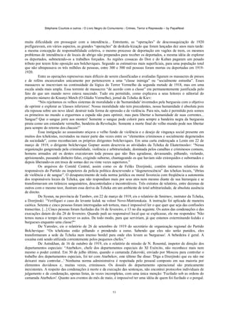 Stéphane Courtois e outros - O Livro Negro do Comunismo - Crimes, Terror e Repressão – by PapaiNoel
53
muita dificuldade em prosseguir com a intendência... Entretanto, as “operações” de descossaquização de 1920
prefiguravam, em vários aspectos, as grandes “operações” de deskula-kização que foram lançadas dez anos mais tarde:
a mesma concepção de responsabilidade coletiva, o mesmo processo de deportação em vagões de trem, os mesmos
problemas de intendência e de locais de abrigo não preparados para receber os deportados, a mesma idéia de explorar
os deportados, submetendo-os a trabalhos forçados. As regiões cossacas do Don e do Kuban pagaram um pesado
tributo por terem feito oposição aos bolcheviques. Segundo as estimativas mais superficiais, para uma população total
que não ultrapassava os três milhões de pessoas, entre 300 e 500 mil pessoas foram mortas ou deportadas em 1919-
1920.
Entre as operações repressivas mais difíceis de serem classificadas e avaliadas figuram os massacres de presos
e de reféns encarcerados unicamente por pertencerem a uma “classe inimiga” ou “socialmente estranha”. Esses
massacres se inscreviam na continuidade da lógica do Terror Vermelho da segunda metade de 1918, mas em uma
escala ainda mais ampla. Essa torrente de massacres “de acordo com a classe” era permanentemente justificada pelo
fato de que um mundo novo estava nascendo. Tudo era permitido, como explicava a seus leitores o editorial do
primeiro número do Krasnyi Metch (O Gládio Vermelho), jornal da Tcheka de Kiev:
“Nós rejeitamos os velhos sistemas de moralidade e de 'humanidade' inventados pela burguesia com o objetivo
de oprimir e explorar as 'classes inferiores'. Nossa moralidade não tem precedentes, nossa humanidade é absoluta pois
ela repousa sobre um novo ideal: destruir toda forma de opressão e de violência. Para nós, tudo é permitido pois somos
os primeiros no mundo a erguermos a espada não para oprimir, mas para libertar a humanidade de suas correntes...
Sangue? Que o sangue jorre aos montes! Somente o sangue pode colorir para sempre a bandeira negra da burguesia
pirata como um estandarte vermelho, bandeira da Revolução. Somente a morte final do velho mundo pode nos libertar
para sempre do retorno dos chacais!”
Essa instigação ao assassinato atiçava o velho fundo de violência e o desejo de vingança social presente em
muitos dos tchekistas, recrutados na maior parte das vezes entre os “elementos criminosos e socialmente degenerados
da sociedade”, como reconheciam os próprios dirigentes bolcheviques. Em uma carta endereçada a Lenin em 22 de
março de 1919, o dirigente bolchevique Gopner assim descrevia as atividades da Tcheka de Ekaterinoslav: “Nessa
organização gangrenada pela criminalidade, violência e arbitrariedade, dominada pelos canalhas e criminosos comuns,
homens armados até os dentes executavam toda pessoa que não lhes agradasse, devassando, pilhando, violando,
aprisionando, passando dinheiro falso, exigindo suborno, chantageando os que haviam sido extorquidos e subornados e
depois liberando-os em troca de somas dez ou vinte vezes superiores.”
Os arquivos do Comitê Central, assim como os de Feliks Dzerjinski, contêm inúmeros relatórios de
responsáveis do Partido ou inspetores da polícia política descrevendo a “degenerescência” das tchekas locais, “ébrias
de violência e de sangue”. O desaparecimento de toda norma jurídica ou moral favorecia com freqüência a autonomia
dos responsáveis locais da Tcheka, que não respondiam mais por seus atos nem mesmo diante de sua hierarquia e se
transformavam em tirânicos sanguinários, descontrolados e incontroláveis. Três extratos de relatório, entre dezenas de
outros com o mesmo teor, ilustram essa deriva da Tcheka em um ambiente de total arbitrariedade, de absoluta ausência
de direito.
De Sysran, na província de Tambov, em 22 de março de 1919, eis o relatório de Smirnov, instrutor da Tcheka,
a Dzerjinski: “Verifiquei o caso do levante kulak na volost Novo-Matrionskaia. A instrução foi aplicada de maneira
caótica. Setenta e cinco pessoas foram interrogadas sob tortura, mas é impossível ler o que quer que seja das confissões
transcritas. [...] Cinco pessoas foram fuziladas dia 16 de fevereiro, e 13 no dia seguinte. Os autos das condenações e das
execuções datam do dia 28 de fevereiro. Quando pedi ao responsável local que se explicasse, ele me respondeu: 'Não
temos nunca o tempo de escrever os autos. De todo modo, para que serviriam, já que estamos exterminando kulaks e
burgueses enquanto uma classe?'“
De Yaroslav, eis o relatório de 26 de setembro de 1919 do secretário de organização regional do Partido
Bolchevique: “Os tchekistas estão pilhando e prendendo a esmo. Sabendo que eles não serão punidos, eles
transformaram a sede da Tcheka num imenso bordel para onde eles levam as 'burguesas'. A bebedeira é geral. A
cocaína está sendo utilizada correntemente pelos pequenos chefes.”
De Astrakhan, de 16 de outubro de 1919, eis o relatório de missão de N. Rosental, inspetor de direção dos
departamentos especiais: “Atarbekov, chefe dos departamentos especiais do XI Exército, não reconhece mais nem
mesmo o poder central. Em 30 de julho último, quando o camarada Zakovski, enviado por Moscou para controlar o
trabalho dos departamentos especiais, foi ter com Atarbekov, este último lhe disse: 'Diga a Dzerjinski que eu não me
deixarei mais controlar...' Nenhuma norma administrativa é respeitada pelo pessoal composto em sua maioria por
elementos duvidosos e, muitas vezes, criminosos. Os dossiês do departamento operacional são praticamente
inexistentes. A respeito das condenações à morte e da execução das sentenças, não encontrei protocolos individuais de
julgamento e de condenação, apenas listas, às vezes incompletas, com uma única menção: 'Fuzilado sob as ordens do
camarada Atarbekov'. Quanto aos eventos do mês de maio, é impossível ter uma idéia de quem foi fuzilado e o porquê.
 