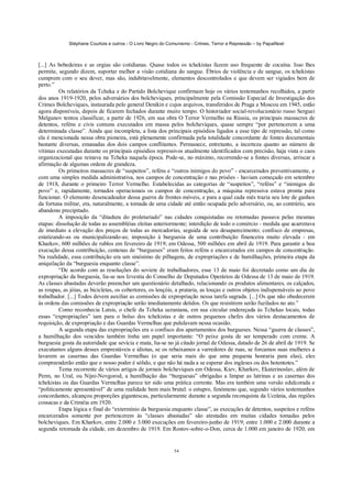 Stéphane Courtois e outros - O Livro Negro do Comunismo - Crimes, Terror e Repressão – by PapaiNoel
54
[...] As bebedeiras e as orgias são cotidianas. Quase todos os tchekistas fazem uso frequente de cocaína. Isso lhes
permite, segundo dizem, suportar melhor a visão cotidiana do sangue. Ébrios de violência e de sangue, os tchekistas
cumprem com o seu dever, mas são, indubitavelmente, elementos descontrolados e que devem ser vigiados bem de
perto.”
Os relatórios da Tcheka e do Partido Bolchevique confirmam hoje os vários testemunhos recolhidos, a partir
dos anos 1919-1920, pelos adversários dos bolcheviques, principalmente pela Comissão Especial de Investigação dos
Crimes Bolcheviques, instaurada pelo general Denikin e cujos arquivos, transferidos de Praga a Moscou em 1945, estão
agora disponíveis, depois de ficarem fechados durante muito tempo. O historiador social-revolucionário russo Serguei
Melgunov tentou classificar, a partir de 1926, em sua obra O Terror Vermelho na Rússia, os principais massacres de
detentos, reféns e civis comuns executados em massa pelos bolcheviques, quase sempre “por pertencerem a uma
determinada classe”. Ainda que incompleta, a lista dos principais episódios ligados a esse tipo de repressão, tal como
ela é mencionada nessa obra pioneira, está plenamente confirmada pela totalidade concordante de fontes documentais
bastante diversas, emanadas dos dois campos conflitantes. Permanece, entretanto, a incerteza quanto ao número de
vítimas executadas durante os principais episódios repressivos atualmente identificados com precisão, haja vista o caos
organizacional que reinava na Tcheka naquela época. Pode-se, no máximo, recorrendo-se a fontes diversas, arriscar a
afirmação de algumas ordens de grandeza.
Os primeiros massacres de “suspeitos”, reféns e “outros inimigos do povo” - encarcerados preventivamente, e
com uma simples medida administrativa, nos campos de concentração e nas prisões - haviam começado em setembro
de 1918, durante o primeiro Terror Vermelho. Estabelecidas as categorias de “suspeitos”, “reféns” e “inimigos do
povo” e, rapidamente, tornados operacionais os campos de concentração, a máquina repressiva estava pronta para
funcionar. O elemento desencadeador dessa guerra de frontes móveis, e para a qual cada mês trazia seu lote de ganhos
da fortuna militar, era, naturalmente, a tomada de uma cidade até então ocupada pelo adversário, ou, ao contrário, seu
abandono precipitado.
A imposição da “ditadura do proletariado” nas cidades conquistadas ou retomadas passava pelas mesmas
etapas: dissolução de todas as assembléias eleitas anteriormente; interdição de todo o comércio - medida que acarretava
de imediato a elevação dos preços de todas as mercadorias, seguida de seu desaparecimento; confisco de empresas,
estatizando-as ou municipalizando-as; imposição à burguesia de uma contribuição financeira muito elevada - em
Kharkov, 600 milhões de rublos em fevereiro de 1919; em Odessa, 500 milhões em abril de 1919. Para garantir a boa
execução dessa contribuição, centenas de “burgueses” eram feitos reféns e encarcerados em campos de concentração.
Na realidade, essa contribuição era um sinónimo de pilhagens, de expropriações e de humilhações, primeira etapa da
aniquilação da “burguesia enquanto classe”.
“De acordo com as resoluções do soviete de trabalhadores, esse 13 de maio foi decretado como um dia de
expropriação da burguesia, lia-se nos Izvestia do Conselho de Deputados Operários de Odessa de 13 de maio de 1919.
As classes abastadas deverão preencher um questionário detalhado, relacionando os produtos alimentares, os calçados,
as roupas, as jóias, as bicicletas, os cobertores, os lençóis, a prataria, as louças e outros objetos indispensáveis ao povo
trabalhador. [...] Todos devem auxiliar as comissões de expropriação nessa tarefa sagrada. [...] Os que não obedecerem
às ordens das comissões de expropriação serão imediatamente detidos. Os que resistirem serão fuzilados no ato.”
Como reconhecia Latsis, o chefe da Tcheka ucraniana, em sua circular endereçada às Tchekas locais, todas
essas “expropriações” iam para o bolso dos tchekistas e de outros pequenos chefes dos vários destacamentos de
requisição, de expropriação e das Guardas Vermelhas que pululavam nessa ocasião.
A segunda etapa das expropriações era o confisco dos apartamentos dos burgueses. Nessa “guerra de classes”,
a humilhação dos vencidos também tinha um papel importante: “O peixe gosta de ser temperado com creme. A
burguesia gosta da autoridade que sevícia e mata, lia-se no já citado jornal de Odessa, datado de 26 de abril de 1919. Se
executamos alguns desses emprestáveis e idiotas, se os rebaixamos a varredores de ruas, se forcamos suas mulheres a
lavarem as casernas das Guardas Vermelhas (o que seria mais do que uma pequena honraria para elas), eles
compreenderão então que o nosso poder é sólido, e que não há nada a se esperar dos ingleses ou dos hotentotes.”
Tema recorrente de vários artigos de jornais bolcheviques em Odessa, Kiev, Kharkov, Ekaterinoslav, além de
Perm, no Ural, ou Nijni-Novgorod, a humilhação das “burguesas” obrigadas a limpar as latrinas e as casernas dos
tchekistas ou das Guardas Vermelhas parece ter sido uma prática corrente. Mas era também uma versão edulcorada e
“politicamente apresentável” de uma realidade bem mais brutal: o estupro, fenómeno que, segundo vários testemunhos
concordantes, alcançou proporções gigantescas, particularmente durante a segunda reconquista da Ucrânia, das regiões
cossacas e da Criméia em 1920.
Etapa lógica e final do “extermínio da burguesia enquanto classe”, as execuções de detentos, suspeitos e reféns
encarcerados somente por pertencerem às “classes abastadas” são atestadas em muitas cidades tomadas pelos
bolcheviques. Em Kharkov, entre 2.000 e 3.000 execuções em fevereiro-junho de 1919; entre 1.000 e 2.000 durante a
segunda retomada da cidade, em dezembro de 1919. Em Rostov-sobre-o-Don, cerca de 1.000 em janeiro de 1920; em
 
