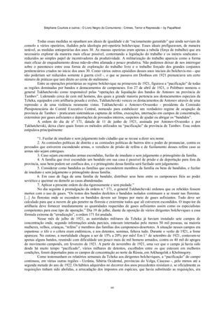 Stéphane Courtois e outros - O Livro Negro do Comunismo - Crimes, Terror e Repressão – by PapaiNoel
60
Todas essas medidas se opunham aos ideais de igualdade e de “racionamento garantido” que ainda serviam de
consolo a vários operários, iludidos pela ideologia pró-operária bolchevique. Esses ideais prefiguravam, de maneira
notável, as medidas antioperárias dos anos 30. As massas operárias eram apenas a rabsila (força de trabalho) que era
necessário explorar da maneira mais eficaz possível, contornando a legislação do trabalho e os inúteis sindicatos -
reduzidos ao simples papel de incentivadores da produtividade. A militarização do trabalho aparecia como a forma
mais eficaz de enquadramento dessa mão-de-obra afamada e pouco produtiva. Não podemos deixar de nos interrogar
sobre o parentesco entre essa fornia de exploração do trabalho livre e o trabalho forçado dos grandes conjuntos
penitenciários criados no início dos anos 30. Como vários outros episódios desses anos iniciais do bolchevis-mo - que
não poderiam ser reduzidos somente à guerra civil -, o que se passava em Donbass em 1921 prenunciava um certo
número de práticas que iam direto ao cerne do stalinismo.
Entre as operações prioritárias ao regime bolchevique na primavera de 1921, figurava a “pacificação” de todas
as regiões dominadas por bandos e destacamentos de camponeses. Em 27 de abril de 1921, o Politburo nomeou o
general Tukhatchevski como responsável pelas “operações de liquidação dos bandos de Antonov na província de
Tambov”. Liderando cerca de cem mil homens, dos quais a grande maioria pertencia aos destacamentos especiais da
Tcheka, equipados com artilharia pesada e aviões, Tukhatchevski venceu os destacamentos de Antonov através de uma
repressão e de uma violência raramente vistas. Tukhatchevski e Antonov-Ovseenko - presidente da Comissão
Plenipotenciária do Comitê Executivo Central, nomeado para estabelecer um verdadeiro regime de ocupação da
província de Tambov - praticaram sistemáticas capturas de reféns, execuções, internação em campos de concentração,
extermínio por gases asfixiantes e deportações de povoados inteiros, suspeitos de ajudar ou abrigar os “bandidos”.
A ordem do dia de nº 171, datada de 11 de junho de 1921, assinada por Antonov-Ovseenko e por
Tukhatchevski, deixa claro quais foram os métodos utilizados na “pacificação” da província de Tambov. Essa ordem
estipulava principalmente:
“1. Fuzilar de imediato e sem julgamento todo cidadão que se recuse a dizer seu nome.
2. As comissões políticas de distrito e as comissões políticas de bairros têm o poder de pronunciar, contra os
povoados que estiverem escondendo armas, o veredicto de prisão de reféns e de fuzilamento desses reféns caso as
armas não sejam entregues.
3. Caso sejam encontradas armas escondidas, fuzilar de imediato e sem julgamento o primogénito da família.
4. A família que tiver escondido um bandido em sua casa é passível de prisão e de deportação para fora da
província, seus bens podem ser confisca dos, e o primogénito dessa família será fuzilado sem julgamento.
5. Considerar como bandidos as famílias que esconderem membros da família ou bens de bandidos, e fuzilar
de imediato e sem julgamento o primogênito dessa família.
6. Em caso de fuga de uma família de bandido, distribuir seus bens entre os camponeses fiéis ao poder
soviético e queimar ou demolir as casas abandonadas.
7. Aplicar a presente ordem do dia rigorosamente e sem piedade.”
No dia seguinte à promulgação da ordem n.° 171, o general Tukhatchevski ordenou que os rebeldes fossem
mortos com o uso de gases. “Os restos dos bandos desfeitos e bandidos isolados continuam a se reunir nas florestas.
[...] As florestas onde se escondem os bandidos devem ser limpas por meio de gases asfixiantes. Tudo deve ser
calculado para que a nuvem de gás penetre na floresta e extermine todos que ali estiverem escondidos. O inspe-tor da
artilharia deve fornecer imediatamente as quantidades requeridas de gases asfixiantes assim como os especialistas
competentes para esse tipo de operação.” Dia 19 de julho, diante da oposição de vários dirigentes bolcheviques a essa
fórmula extrema de “erradicação”, a ordem 171 foi anulada.
Nesse mês de julho de 1921, as autoridades militares da Tcheka já haviam instalado sete campos de
concentração onde, segundo informações ainda parciais, estavam internadas pelo menos 50 mil pessoas, na maioria
mulheres, velhos, crianças, “reféns” e membros das famílias dos camponeses-desertores. A situação nesses campos era
espantosa: o tifo e o cólera eram endémicos, e aos detentos, seminus, faltava tudo. Durante o verão de 1921, a fome
apareceu. No outono, a mortalidade chegou a ser de 15% a 20% por mês! Em l.° de setembro de 1921, contavam-se
apenas alguns bandos, reunindo com dificuldade um pouco mais de mil homens armados, contra os 40 mil do apogeu
do movimento camponês, em fevereiro de 1921. A partir de novembro de 1921, uma vez que o campo já havia sido
desde há muito tempo “pacificado”, vários milhares de detentos, escolhidos entre os que estavam em melhores
condições, foram deportados para os campos de concentração ao norte da Rússia, em Arkhangelsk e Kholmogory.
Como testemunham os relatórios semanais da Tcheka aos dirigentes bolcheviques, a “pacificação” do campo
continuou, em várias outras regiões - Ucrânia, Sibéria Ocidental, províncias do Volga, Cáucaso -, pelo menos até a
segunda metade do ano de 1922. Os hábitos adquiridos no decorrer dos anos precedentes resistiam e, se oficialmente as
requisições tinham sido abolidas, a arrecadação dos impostos em espécies, que havia substituído as requisições, era
 