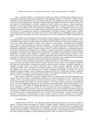 Stéphane Courtois e outros - O Livro Negro do Comunismo - Crimes, Terror e Repressão – by PapaiNoel
80
Para a comissão Andreiev, a racionalização da gestão dos colonos de trabalho passava primeiro por uma
reorganização administrativa das estruturas responsáveis pelos deportados. Durante o verão de 1931, a GPU recebeu o
monopólio da gestão administrativa dos “povoamentos especiais” que dependiam até então das autoridades locais.
Toda uma rede de komandatures foi implantada, verdadeira administração paralela que permitia à GPU beneficiar-se de
uma espécie de exterritorialidade e controlar inteiramente imensos territórios, nos quais os colonos constituíam,
doravante, o essencial da população local. Estes últimos estavam submetidos a um regulamento interno muito estrito.
Reclusos em suas residências, eles eram destinados pela administração, seja a uma empresa do Estado, seja a uma
“cooperativa agrícola ou arte-sanal com estatuto especial, dirigida pelo comando local da GPU”, seja ainda a trabalhos
de construção e de manutenção das estradas ou de desmatamento. Obviamente, jornadas e salários também recebiam
um tratamento especial: em média, as jornadas eram de 30% a 50% superiores às dos trabalhadores livres; quanto aos
salários, quando eles eram pagos, eles sorriam uma retenção de 15% a 25%, diretamente destinada à administração da
GPU.
Na realidade, como testemunham os documentos da comissão Andreiev, a GPU se felicitava por ter um “custo
de assentamento” dos colonos de trabalho nove vezes inferior àquele dos detidos nos campos; assim, em junho de 1933,
os 203.000 colonos especiais da Sibéria Ocidental, divididos em 83 komandatures, eram supervisionados por apenas
971 pessoas. A GPU tinha por objetivo fornecer, contra o depósito de uma comissão - composta por uma porcentagem
sobre os salários e por uma quantia por contrato de empreitada -, a sua mão-de-obra a um certo número de grandes
combinados, encarregados da exploração dos recursos naturais das regiões setentrionais e orientais do país, como
Urallesprom (exploração de floresta), Uralugol, Vostugol (carvão), Vostokstal (siderúrgicas), Tsvetmetzoloto (minerais
não ferrosos), Kuznetzstroi (metalurgia), etc. Em princípio, a empresa encarregava-se de garantir a infra-estrutura de
hospedagem, de escolarização e de abastecimento dos deportados. Na realidade, como os próprios funcionários da GPU
reconheciam, as empresas tinham tendência a considerar essa mão-de-obra de estatuto ambíguo, meio-livre, meio-
detida, como um recurso grátis. Os colonos de trabalho frequentemente não recebiam nenhum salário, uma vez que as
somas que eles ganhavam eram em geral inferiores às retidas pela administração, para a construção de acampamentos,
ferramentas, as cotiza-ções obrigatórias em favor dos sindicatos, do empréstimo do Estado, etc.
Inscritos na última categoria do racionamento, verdadeiros párias, eles eram submetidos permanentemente à
escassez e à fome, mas também a todos os tipos de vexames e de abusos. Entre os abusos mais escandalosos destacados
nos relatórios da administração: instauração de normas irrealizáveis, salários não pagos, deportados espancados ou
trancados em pleno inverno em cárceres improvisados sem a mínima calefação, deportadas “trocadas pelos
comandantes da GPU contra mercadorias” ou enviadas gratuitamente como empregadas “para todo serviço” às casas
dos pequenos chefes locais. Essa observação de um diretor de empresa de exploração de florestas do Ural, que
empregava colonos de trabalho, citada e criticada num relatório da GPU de 1933, resumia bem o estado de espírito de
inúmeros dirigentes em relação a uma mão-de-obra penalizável: “Nós poderíamos liquidá-los todos, e de todo modo a
GPU nos enviará, em seu lugar, uma nova fornada de cem mil como vocês!”
Pouco a pouco, a utilização dos colonos de trabalho tornou-se, do ponto de vista estrito da produtividade, mais
racional. Desde 1932, assistiu-se a um abandono progressivo das “zonas de povoamento” ou de “ colonização” mais
inóspitas, em favor dos grandes canteiros de obras, dos pólos de minerais e industriais. Em certos setores, a parte da
mão-de-obra deportada, que trabalhava nas mesmas empresas e nos mesmos canteiros de obra que os trabalhadores
livres e vivia nos acampamentos contíguos, era mais importante, senão predominante. Nas minas do Kuzbass, no fim
de 1933, mais de 41.000 colonos de trabalho representavam 47% do conjunto dos mineiros. Em Magnitogorsk, os
42.462 deportados, recenseados em setembro de 1932, constituíam dois terços da população local. Obrigados a
residirem em quatro zonas de povoamento especiais, a uma distância de dois a seis quilómetros da unidade principal de
construção, eles trabalhavam nas mesmas equipes dos trabalhadores livres, situação que tinha tendência a confundir em
parte as fronteiras entre os estatutos diferentes de uns e de outros. Pela força das coisas, ou, dito de outro modo, pelos
imperativos econômicos, os deskulakizados de ontem, tornados colonos de trabalho, reintegravam uma sociedade
marcada por uma penalização geral das relações sociais e na qual ninguém sabia quem seriam os próximos excluídos.
8. A grande fome
A grande fome de 1932-1933 - que representou, segundo fontes hoje incontestáveis, mais de seis milhões de
vítimas! - fez parte, durante muito tempo, das “lacunas” do regime soviético. Entretanto, essa catástrofe não foi uma
fome como as outras, as que se sucediam, com intervalos regulares, na Rússia czarista. Ela foi uma consequência direta
do novo sistema de “exploração feu-dal-militar” do campesinato - de acordo com a expressão do dirigente bolchevique
antistalinista Nikolai Bukharin -, instaurada durante a coletivização forcada, e uma ilustração trágica do impressionante
retrocesso social que acompanhou o assalto perpetrado pelo poder soviético ao campo no fim dos anos 20.
 