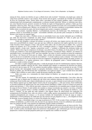 Stéphane Courtois e outros - O Livro Negro do Comunismo - Crimes, Terror e Repressão – by PapaiNoel
83
ameaça de fome, mesmo nos distritos em que a colheita havia sido excelente”. Entretanto, ele propôs que o plano de
coleta fosse concluído custasse o que custasse. Nesse mesmo mês de agosto, o presidente do Conselho de Comissários
do Povo do Cazaquistão, Issaev, alertou Stalin sobre a gravidade da fome naquela república, onde a coletivização-
sedentarização havia desorganizado completamente a economia nómade tradicional. Mesmo os stalinistas mais duros,
tais como Stanislas Kossior, primeiro secretário do Partido da região de Dniepropetrovk, pediram a Stalin que fosse
diminuído o plano de coleta. “Para que, no futuro, a produção possa aumentar de acordo com as necessidades do Estado
proletário, escreveu Khataievitch a Molotov em novembro de 1932, devemos considerar as necessidades mínimas dos
kolkho-zianos, na ausência dos quais, não haverá ninguém para semear e assegurar a produção.”
“A sua posição, respondeu Molotov, é profundamente incorreta, não bolchevique. Nós, bolcheviques, não
podemos colocar as necessidades do Estado - necessidades definidas com precisão pelas resoluções do Partido -em
décimo e nem mesmo em segundo lugar.”
Alguns dias mais tarde, o Politburo enviava às autoridades locais uma circular ordenando que os kolkhozes
que ainda não houvessem completado seu plano fossem imediatamente despojados de “todos os grãos que eles
detivessem, incluídas as supostas reservas para o plantio”!
Tendo sido obrigados a entregar sob ameaça, ou mesmo sob tortura, suas magras reservas, não tendo nem os
meios nem a possibilidade de comprar o que quer que seja, milhões de camponeses das regiões agrícolas mais ricas da
União Soviética foram entregues à fome e não tiveram outra saída a não ser partir para as cidades. Ora, o governo
acabava de instaurar, em 27 de novembro de 1932, o passaporte interior e o registro obrigatório para os citadinos,
visando impedir o êxodo rural, “liquidar o parasitismo social” e “combater a infiltração dos elementos kulaks nas
cidades”. Diante dessa fuga de camponeses em direção a sua sobrevivência, foi editada, em 22 de janeiro de 1933, uma
circular que condenava a uma morte programada milhões de famintos. Assinada por Stalin e Molotov, ela ordenava às
autoridades locais, e em particular à GPU, que fosse impedida “por todos os meios a partida em massa dos camponeses
da Ucrânia e do Cáucaso do Norte para as cidades. Após a prisão dos elementos contra-revolucionários, os outros
fugitivos devem ser reconduzidos ao local de sua residência”. A circular explicava assim a situação: “O Comitê Central
e o governo têm provas de que esse êxodo em massa de camponeses é organizado pelos inimigos do poder soviético, os
contra-revolucionários e os agentes poloneses, com o objetivo de propaganda contra o sistema kolkhoziano em
particular e o poder soviético em geral.”
Em todas as regiões atingidas pela fome, a venda de passagens de trem foi imediatamente suspensa; barreiras,
controladas pelas unidades especiais da GPU, foram instaladas para impedir os camponeses de deixarem seu distrito.
No início do mês de março de 1933, um relatório da polícia política explicava que, no período de um mês, 219.460
pessoas haviam sido interceptadas durante as operações destinadas a limitar o êxodo de camponeses famintos em
direção às cidades, que 186.588 haviam sido “reconduzidos a sua região de origem”, e que o restante havia sido detido
e julgado. Mas o relatório se calava sobre o estado das pessoas expulsas das cidades.
Sobre esse ponto, eis o testemunho do cônsul italiano de Kharkov, no coração de uma das regiões mais
atingidas pela fome:
“Há uma semana, foi organizado um serviço para recolher as crianças abandonadas. Com efeito, além dos
camponeses que se dirigem para as cidades por não terem mais nenhuma esperança de sobreviverem no campo, há
crianças que foram trazidas aqui e depois abandonadas por seus pais, os quais retornam aos povoados para lá morrerem.
Estes últimos esperam que na cidade alguém tomará conta de sua progenitura. [...] Há uma semana, foram mobilizados
os dvorniki [zeladores de prédios] que com suas camisas brancas patrulham a cidade e levam as crianças aos postos de
polícia mais próximos. [...] Por volta da meia-noite, começa-se a transportá-los em caminhões para a estação ferroviária
de cargas de Severo Donetz. É onde também são reunidas as crianças encontradas nas estações e nos trens, as famílias
de camponeses, as pessoas idosas e sozinhas, recolhidas na cidade durante o dia. Há a presença de médicos [...] que
fazem a “seleção”. Os que ainda não estão inchados e têm alguma chance de sobrevivência são conduzidos aos
acampamentos de Holodnaia Gora, onde, em celeiros e sobre a palha, agoniza uma população de cerca de 8.000 almas,
composta principalmente por crianças. [...] As pessoas inchadas são transportadas em trens de carga ao campo e
abandonadas a 50-60 quilómetros da cidade para que elas morram sem que ninguém as veja. [...] Na chegada aos locais
de descarga, cavam-se grandes fossas e os monos são retirados dos vagões.”
No campo, a mortalidade atinge o seu auge na primavera de 1933. O tifo se junta à fome; em burgos de vários
milhares de habitantes, os sobreviventes não são mais do que algumas dezenas. Casos de canibalismo são assinalados
tanto nos relatórios da GPU como naqueles dos diplomatas italianos lotados em Kharkov:
“Em Kharkov, são recolhidos a cada noite cerca de 250 cadáveres de pessoas mortas de fome ou de tifo. Nota-
se que um número muito grande dentre eles não possuía mais fígado, que parecia ter sido extraído através de um grande
corte. A polícia acabou encontrando alguns dos misteriosos 'am-putadores', que confessaram que com essa carne eles
preparavam o recheio dos pirojki [pequenos patês] que em seguida eram vendidos no mercado.”
 