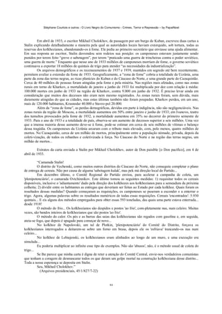 Stéphane Courtois e outros - O Livro Negro do Comunismo - Crimes, Terror e Repressão – by PapaiNoel
84
Em abril de 1933, o escritor Mikhail Cholokhov, de passagem por um burgo de Kuban, escreveu duas cartas a
Stalin explicando detalhadamente a maneira pela qual as autoridades locais haviam extorquido, sob tortura, todas as
reservas dos kolkhozianos, abandonando-os à fome. Ele pedia ao primeiro secretário que enviasse uma ajuda alimentar.
Em sua resposta ao escritor, Stalin desvendou sem rodeios sua posição: os camponeses estavam justamente sendo
punidos por terem feito “greve e sabotagem”, por terem “praticado uma guerra de trincheiras contra o poder soviético,
uma guerra de morte.” Enquanto que nesse ano de 1933 milhões de camponeses morriam de fome, o governo soviético
continuava a exportar 18 milhões de quintais de trigo para atender “as necessidades da industrialização”.
Os arquivos demográficos e os recenseamentos de 1937 e 1939, mantidos em segredo até bem recentemente,
permitem avaliar a extensão da fome de 1933. Geograficamente, a “zona de fome” cobria a totalidade da Ucrânia, urna
parte da zona das terras negras, as ricas planícies do Kuban e do Cáucaso do Norte, e uma grande parte do Cazaquistão.
Cerca de 40 milhões de pessoas foram atingidas pela fome e pela miséria. Nas regiões mais afetadas, como nas zonas
rurais em torno de Kharkov, a mortalidade de janeiro a junho de 1933 foi multiplicada por dez com relação à média:
100.000 mortes em junho de 1933 na região de Kharkov, contra 9.000 em junho de 1932. É preciso levar ainda em
consideração que muitos dos decessos não eram nem mesmo registrados. As zonas rurais foram, sem dúvida, mais
duramente atingidas do que as cidades, mas estas últimas também não foram poupadas. Kharkov perdeu, em um ano,
mais de 120.000 habitantes, Krasnodar 40.000 e Stavro-pol 20.000.
Além da “zona de fome”, as perdas demográficas, devidas em parte à indigência, não são negligenciáveis. Nas
zonas rurais da região de Moscou, a mortalidade aumentou em 50% entre janeiro e junho de 1933; em Ivanovo, teatro
dos tumultos provocados pela fome de 1932, a mortalidade aumentou em 35% no decorrer do primeiro semestre de
1933. Para o ano de 1933 e a totalidade do país, observa-se um aumento de decessos superior a seis milhões. Uma vez
que a imensa maioria desse aumento deve-se à fome, pode-se estimar em cerca de seis milhões de vítimas o balanço
dessa tragédia. Os camponeses da Ucrânia arcaram com o tributo mais elevado, com, pelo menos, quatro milhões de
mortos. No Cazaquistão, cerca de um milhão de mortos, principalmente entre a população nómade, privada, depois da
coleti-vização, de todos os rebanhos e coletivizada à força. No Cáucaso do Norte e na região das terras negras, um
milhão de mortos...
Extratos da carta enviada a Stalin por Mikhail Cholokhov, autor de Don paisible [o Don pacífico], em 4 de
abril de 1933.
“Camarada Stalin!
O distrito de Vechenski, como muitos outros distritos do Cáucaso do Norte, não conseguiu completar o plano
de entrega de cereais. Não por causa de alguma 'sabotagem kulak', mas pek má direção local do Partido...
Em dezembro último, o Comitê Regional do Partido enviou, para acelerar a campanha de coleta, um
'plenipotenciário', o camarada Ovtchinnikov. Este último tomou as seguintes medidas: 1) requisitar todos os cereais
disponíveis, inclusive o 'adiantamento' dado pela direção dos kolkhozes aos kolkhozianos para a semeadura da próxima
colheita; 2) dividir entre os habitantes as entregas que deveriam ser feitas ao Estado por cada kolkhoz. Quais foram os
resultados dessas medidas? Quando começaram as requisições, os camponeses se puseram a esconder e a enterrar o
trigo. Agora, algumas palavras sobre os resultados numéricos de todas essas requisições. Cereais 'encontrados': 5.930
quintais... E eis alguns dos métodos empregados para obter essas 593 toneladas, das quais uma parte estava enterrada...
desde 1918!
O método do frio... Os kolkhozianos são despidos e postos 'ao frio', com-pletamente nus, num celeiro. Muitas
vezes, são bandos inteiros de kolkhozianos que são postos 'ao frio'.
O método do calor. Os pés e as barras das saias das kolkhozianas são regados com gasolina e, em seguida,
ateia-se fogo, que depois é apagado para começar de novo...
No kolkhoz de Napolovski, um tal de Plotkin, 'plenipotenciário' do Comitê do Distrito, forçava os
kolkhozianos interrogados a deitarem-se sobre um forno em brasa, depois ele os 'esfriava' trancando-os nus num
celeiro...
No kolkhoz de Lebiajenski, os kolkhozianos eram alinhados ao longo de um muro, e uma execução era
simulada...
Eu poderia multiplicar ao infinito esse tipo de exemplos. Não são 'abusos', não, é o método usual de coleta do
trigo...
Se lhe parece que minha carta é digna de reter a atenção do Comitê Central, envie-nos verdadeiros comunistas
que tenham a coragem de desmascarar todos os que deram um golpe mortal na construção kolkhoziana desse distrito...
Toda a nossa esperança se deposita em Stalin.
Seu, Mikhail Cholokhov.”
(Arquivos presidenciais, 45/1/827/7-22)
 