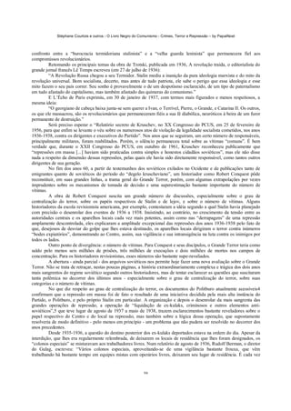 Stéphane Courtois e outros - O Livro Negro do Comunismo - Crimes, Terror e Repressão – by PapaiNoel
94
confronto entre a “burocracia termidoriana stalinista” e a “velha guarda leninista” que permanecera fiel aos
compromissos revolucionários.
Retomando os principais temas da obra de Trotski, publicada em 1936, A revolução traída, o editorialista do
grande jornal francês Lê Temps escreveu (em 27 de julho de 1936):
“A Revolução Russa chegou a seu Termidor. Stalin mediu a inanição da pura ideologia marxista e do mito da
revolução universal. Bom socialista, decerto, mas antes de tudo patriota, ele sabe o perigo que essa ideologia e esse
mito fazem o seu país correr. Seu sonho é provavelmente o de um despotismo esclarecido, de um tipo de paternalismo
em tudo afastado do capitalismo, mas também afastado das quimeras do comunismo.”
E L’Écho de Paris exprimiu, em 30 de janeiro de 1937, com termos mais figurados e menos respeitosos, a
mesma ideia:
“O georgiano de cabeça baixa junta-se sem querer a Ivan, o Terrível, Pierre, o Grande, e Catarina II. Os outros,
os que ele massacrou, são os revolucionários que permaneceram fiéis a sua fé diabólica, neuróticos à beira de um furor
permanente de destruição.”
Será preciso esperar o “Relatório secreto de Kruschev, no XX Congresso do PCUS, em 25 de fevereiro de
1956, para que enfim se levante o véu sobre os numerosos atos de violação da legalidade socialista cometidos, nos anos
1936-1938, contra os dirigentes e executivos do Partido”. Nos anos que se seguiram, um certo número de responsáveis,
principalmente militares, foram reabilitados. Porém, o silêncio permaneceu total sobre as vítimas “comuns”. É bem
verdade que, durante o XXII Congresso do PCUS, em outubro de 1961, Kruschev reconheceu publicamente que
“repressões em massa [...] haviam sido praticadas contra simples e honestos cidadãos soviéticos”, mas ele não disse
nada a respeito da dimensão dessas repressões, pelas quais ele havia sido diretamente responsável, como tantos outros
dirigentes de sua geração.
No fim dos anos 60, a partir de testemunhos dos soviéticos exilados no Ocidente e de publicações tanto de
emigrantes quanto de soviéticos do período do “degelo kruscheviano”, um historiador como Robert Conquest pôde
reconstituir, em suas grandes linhas, a trama geral do Grande Terror, porém, com algumas extrapolações por vezes
imprudentes sobre os mecanismos de tomada de decisão e uma superestimação bastante importante do número de
vítimas.
A obra de Robert Conquest suscita um grande número de discussões, especialmente sobre o grau de
centralização do terror, sobre os papéis respectivos de Stalin e de lejov, e sobre o número de vítimas. Alguns
historiadores da escola revisionista americana, por exemplo, contestaram a idéia segundo a qual Stalin havia planejado
com precisão o desenrolar dos eventos de 1936 a 1938. Insistindo, ao contrário, no crescimento da tensão entre as
autoridades centrais e os aparelhos locais cada vez mais potentes, assim como nas “derrapagens” de uma repressão
amplamente descontrolada, eles explicaram a amplitude excepcional das repressões dos anos 1936-1938 pelo fato de
que, desejosos de desviar do golpe que lhes estava destinado, os aparelhos locais dirigiram o terror contra inúmeros
“bodes expiatórios”, demonstrando ao Centro, assim, sua vigilância e sua intransigência na luta contra os inimigos por
todos os lados.
Outro ponto de divergência: o número de vítimas. Para Conquest e seus discípulos, o Grande Terror teria como
saldo pelo menos seis milhões de prisões, três milhões de execuções e dois milhões de mortes nos campos de
concentração. Para os historiadores revisionistas, esses números são bastante supe-ravaliados.
A abertura - ainda parcial - dos arquivos soviéticos nos permite hoje fazer uma nova avaliação sobre o Grande
Terror. Não se trata de retraçar, nestas poucas páginas, a história extraordinariamente complexa e trágica dos dois anos
mais sangrentos do regime soviético segundo outros historiadores, mas de tentar esclarecer as questões que suscitaram
tanta polêmica no decorrer dos últimos anos - especialmente sobre o grau de centralização do terror, sobre suas
categorias e o número de vítimas.
No que diz respeito ao grau de centralização do terror, os documentos do Politburo atualmente acessíveis4
confirmam que a repressão em massa foi de fato o resultado de uma iniciativa decidida pela mais alta instância do
Partido, o Politburo, e pelo próprio Stalin em particular. A organização e depois o desenrolar da mais sangrenta das
grandes operações de repressão, a operação de “liquidação de ex-kulaks, criminosos e outros elementos anti-
soviéticos”,5 que teve lugar de agosto de 1937 a maio de 1938, trazem esclarecimentos bastante reveladores sobre o
papel respectivo do Centro e do local na repressão, mas também sobre a lógica dessa operação, que supostamente
resolveria de modo definitivo - pelo menos em princípio - um problema que não pudera ser resolvido no decorrer dos
anos precedentes.
Desde 1935-1936, a questão do destino posterior dos ex-kulaks deportados estava na ordem do dia. Apesar da
interdição, que lhes era regularmente relembrada, de deixarem os locais de residência que lhes foram designados, os
“colonos especiais” se misturavam aos trabalhadores livres. Num relatório de agosto de 1936, Rudolf Berman, o diretor
do Gulag, escreveu: “Vários colonos especiais, aproveitando-se de uma vigilância bastante frouxa, que vêm
trabalhando há bastante tempo em equipes mistas com operários livres, deixaram seu lugar de residência. É cada vez
 