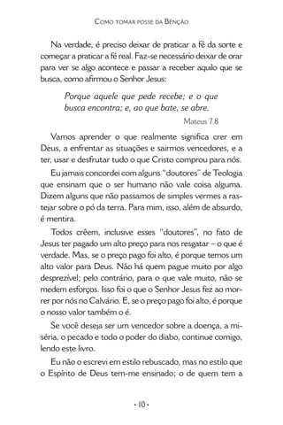 • 10 •
Como tomar posse da Bênção
Na verdade, é preciso deixar de praticar a fé da sorte e
começar a praticar a fé real. Faz-se necessário deixar de orar
para ver se algo acontece e passar a receber aquilo que se
busca, como afirmou o Senhor Jesus:
Porque aquele que pede recebe; e o que
busca encontra; e, ao que bate, se abre.
Mateus 7.8
Vamos aprender o que realmente significa crer em
Deus, a enfrentar as situações e sairmos vencedores, e a
ter, usar e desfrutar tudo o que Cristo comprou para nós.
Eu jamais concordei com alguns “doutores” de Teologia
que ensinam que o ser humano não vale coisa alguma.
Dizem alguns que não passamos de simples vermes a ras-
tejar sobre o pó da terra. Para mim, isso, além de absurdo,
é mentira.
Todos crêem, inclusive esses “doutores”, no fato de
Jesus ter pagado um alto preço para nos resgatar – o que é
verdade. Mas, se o preço pago foi alto, é porque temos um
alto valor para Deus. Não há quem pague muito por algo
desprezível; pelo contrário, para o que vale muito, não se
medem esforços. Isso foi o que o Senhor Jesus fez ao mor-
rer por nós no Calvário. E, se o preço pago foi alto, é porque
o nosso valor também o é.
Se você deseja ser um vencedor sobre a doença, a mi-
séria, o pecado e todo o poder do diabo, continue comigo,
lendo este livro.
Eu não o escrevi em estilo rebuscado, mas no estilo que
o Espírito de Deus tem-me ensinado; o de quem tem a
 