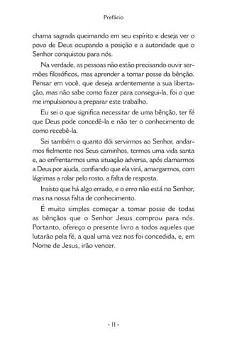 • 11 •
chama sagrada queimando em seu espírito e deseja ver o
povo de Deus ocupando a posição e a autoridade que o
Senhor conquistou para nós.
Na verdade, as pessoas não estão precisando ouvir ser-
mões filosóficos, mas aprender a tomar posse da bênção.
Pensar em você, que deseja ardentemente a sua liberta-
ção, mas não sabe como fazer para consegui-la, foi o que
me impulsionou a preparar este trabalho.
Eu sei o que significa necessitar de uma bênção, ter fé
que Deus pode concedê-la e não ter o conhecimento de
como recebê-la.
Sei também o quanto dói servirmos ao Senhor, andar-
mos fielmente nos Seus caminhos, termos uma vida santa
e, ao enfrentarmos uma situação adversa, após clamarmos
a Deus por ajuda, confiando que ela virá, amargarmos, com
lágrimas a rolar pelo rosto, a falta de resposta.
Insisto que há algo errado, e o erro não está no Senhor,
mas na nossa falta de conhecimento.
É muito simples começar a tomar posse de todas
as bênçãos que o Senhor Jesus comprou para nós.
Portanto, ofereço o presente livro a todos aqueles que
lutarão pela fé, a qual uma vez nos foi concedida, e, em
Nome de Jesus, irão vencer.
Prefácio
 