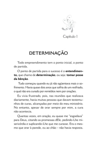 • 13 •
Capítulo 1
 DETERMINAÇÃO
Todo empreendimento tem o ponto inicial, o ponto
de partida.
O ponto de partida para o sucesso é o entendimen-
to, que chamo de determinação, ou seja: tomar posse
da bênção.
Tudo começou quando eu já não agüentava mais o so-
frimento. Havia quase dois anos que sofria de um resfriado,
o qual não era curado por remédios nem por orações.
Eu vivia frustrado, pois, nas reuniões que realizava
diariamente, havia muitas pessoas que davam testemu-
nhos de curas, alcançadas por meio do meu ministério.
No entanto, apesar de orar sempre por mim, a cura
não acontecia.
Quantas vezes, em oração, eu quase me “esgoelava”
para Deus, citando as promessas dEle, pedindo-Lhe mi-
sericórdia e suplicando-Lhe que me curasse. Era o mes-
mo que orar à parede, ou ao chão – não havia resposta.
 