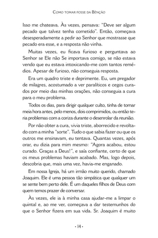 • 14 •
Como tomar posse da Bênção
Isso me chateava. Às vezes, pensava: “Deve ser algum
pecado que talvez tenha cometido”. Então, começava
desesperadamente a pedir ao Senhor que mostrasse que
pecado era esse, e a resposta não vinha.
Muitas vezes, eu ficava furioso e perguntava ao
Senhor se Ele não Se importava comigo, se não estava
vendo que eu estava intoxicando-me com tantos remé-
dios. Apesar de furioso, não conseguia resposta.
Era um quadro triste e deprimente. Eu, um pregador
de milagres, acostumado a ver paralíticos e cegos cura-
dos por meio das minhas orações, não conseguia a cura
para o meu problema.
Todos os dias, para dirigir qualquer culto, tinha de tomar
meia hora antes, pelo menos, dois comprimidos, ou então te-
ria problemas com a coriza durante o desenrolar da reunião.
Por não obter a cura, vivia triste, aborrecido e revolta-
do com a minha “sorte”. Tudo o que sabia fazer ou que os
outros me ensinavam, eu tentava. Quantas vezes, após
orar, eu dizia para mim mesmo: “Agora acabou, estou
curado. Graças a Deus!”, e saía confiante, certo de que
os meus problemas haviam acabado. Mas, logo depois,
descobria que, mais uma vez, havia-me enganado.
Em nossa Igreja, há um irmão muito querido, chamado
Joaquim. Ele é uma pessoa tão simpática que qualquer um
se sente bem perto dele. É um daqueles filhos de Deus com
quem temos prazer de conversar.
Às vezes, ele ia à minha casa ajudar-me a limpar o
quintal e, ao me ver, começava a dar testemunhos do
que o Senhor fizera em sua vida. Sr. Joaquim é muito
 
