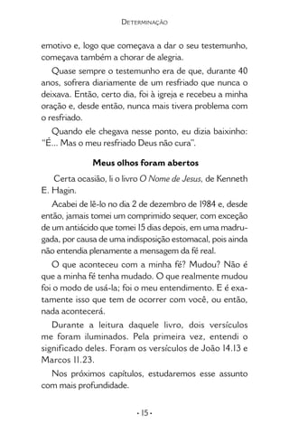 • 15 •
emotivo e, logo que começava a dar o seu testemunho,
começava também a chorar de alegria.
Quase sempre o testemunho era de que, durante 40
anos, sofrera diariamente de um resfriado que nunca o
deixava. Então, certo dia, foi à igreja e recebeu a minha
oração e, desde então, nunca mais tivera problema com
o resfriado.
Quando ele chegava nesse ponto, eu dizia baixinho:
“É... Mas o meu resfriado Deus não cura”.
Meus olhos foram abertos
Certa ocasião, li o livro O Nome de Jesus, de Kenneth
E. Hagin.
Acabei de lê-lo no dia 2 de dezembro de 1984 e, desde
então, jamais tomei um comprimido sequer, com exceção
de um antiácido que tomei 15 dias depois, em uma madru-
gada, por causa de uma indisposição estomacal, pois ainda
não entendia plenamente a mensagem da fé real.
O que aconteceu com a minha fé? Mudou? Não é
que a minha fé tenha mudado. O que realmente mudou
foi o modo de usá-la; foi o meu entendimento. E é exa-
tamente isso que tem de ocorrer com você, ou então,
nada acontecerá.
Durante a leitura daquele livro, dois versí­culos
me foram iluminados. Pela primeira vez, entendi o
significado deles. Foram os versículos de João 14.13 e
Marcos 11.23.
Nos próximos capítulos, estudaremos esse assunto
com mais profundidade.
Determinação
 