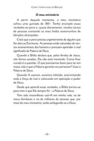 • 16 •
Como tomar posse da Bênção
O meu ministério
A partir daquele momento, o meu ministério
sofreu uma guinada de 180º. Tenho ensinado essas
verdades ao povo e, quase diariamente, recebo cartas
de pessoas contando os mais lindos testemunhos de
bênçãos alcançadas.
Creio que o povo precisa urgentemente de alguém que
lhe abra as Escrituras. As pessoas estão saturadas de tan-
tos ensinamentos dos homens e precisam aprender o real
significado da Palavra de Deus.
Quando a Bíblia declara que, pelas feridas de Jesus,
nós fomos sarados, Ela não está mentindo. Como ficar
curado é a questão. O que precisamos fazer para ter em
nossa vida o que a Palavra garante nos pertencer? Usar a
Palavra de Deus.
Quando A usamos, estamos inibindo, acorrentando
toda a força do mal e colocando em operação o poder
de Deus.
Desde que aprendi essas verdades, a Bíblia tornou-se
para mim o que Ela sempre foi – a Palavra de Deus.
Tem sido maravilhoso usá-lA em minha vida, na de
meus familiares e na de milhares de pessoas que, por
meio do meu ministério, estão achegando-se a Deus.
 