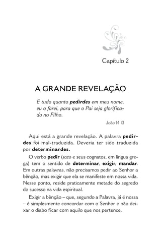• 17 •
Capítulo 2
A GRANDE REVELAÇÃO
E tudo quanto pedirdes em meu nome,
eu o farei, para que o Pai seja glorifica-
do no Filho.
João 14.13
Aqui está a grande revelação. A pala­vra pedir-
des foi mal-traduzida. Deveria ter sido traduzida
por determinardes.
O verbo pedir (sozo e seus cognatos, em língua gre-
ga) tem o sentido de determinar, exigir, mandar.
Em outras palavras, não precisamos pedir ao Senhor a
bênção, mas exigir que ela se manifeste em nossa vida.
Nesse ponto, reside praticamente metade do segredo
do sucesso na vida espiritual.
Exigir a bênção – que, segundo a Palavra, já é nossa
– é simplesmente concordar com o Senhor e não dei-
xar o diabo ficar com aquilo que nos pertence.
 