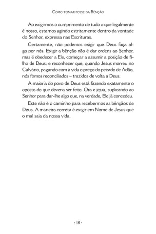• 18 •
Como tomar posse da Bênção
Ao exigirmos o cumprimento de tudo o que legalmente
é nosso, estamos agindo estritamente dentro da vontade
do Senhor, expressa nas Escrituras.
Certamente, não podemos exigir que Deus faça al-
go por nós. Exigir a bênção não é dar ordens ao Senhor,
mas é obedecer a Ele, começar a assumir a posição de fi-
lho de Deus, e reconhecer que, quando Jesus morreu no
Calvário, pagando com a vida o preço do pecado de Adão,
nós fomos reconciliados – trazidos de volta a Deus.
A maioria do povo de Deus está fazendo exatamente o
oposto do que deveria ser feito. Ora e jejua, suplicando ao
Senhor para dar-lhe algo que, na verdade, Ele já concedeu.
Este não é o caminho para recebermos as bênçãos de
Deus. A maneira correta é exigir em Nome de Jesus que
o mal saia da nossa vida.
 