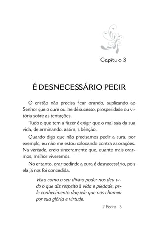 • 19 •
Capítulo 3
É DESNECESSÁRIO PEDIR
O cristão não precisa ficar orando, suplicando ao
Senhor que o cure ou lhe dê sucesso, prosperidade ou vi-
tória sobre as tentações.
Tudo o que tem a fazer é exigir que o mal saia da sua
vida, determinando, assim, a bênção.
Quando digo que não precisamos pedir a cura, por
exemplo, eu não me estou colo­cando contra as orações.
Na verdade, creio since­ramente que, quanto mais orar-
mos, melhor viveremos.
No entanto, orar pedindo a cura é desnecessário, pois
ela já nos foi concedida.
Visto como o seu divino poder nos deu tu-
do o que diz respeito à vida e piedade, pe-
lo conhecimento daquele que nos chamou
por sua glória e virtude.
2 Pedro 1.3
 