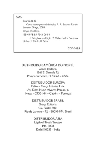 • 2 •
Como tomar posse da Bênção
S676c	
Soares, R. R.
Como tomar posse da bênção/ R. R. Soares; Rio de
Janeiro: Graça, 2009.
104pp. 14x21cm.
ISBN 978-85-7343-068-4
1. Bênção e maldição. 2. Vida cristã – Doutrina
bíblica. I. Título. II. Série
						
					 CDD-248.4
DISTRIBUIDOR AMÉRICA DO NORTE
Grace Editorial
1261 E. Sample Rd
Pompano Beach, Fl 33064 - USA.
DISTRIBUIDOR EUROPA
Editora Graça Infinita, Lda.
Av. Dom Nuno Álvares Pereira, 6
1ª esq. – 2735-144 – Cacém – Portugal
DISTRIBUIDOR BRASIL
Graça Editorial
Cx. Postal 3001
Rio de Janeiro – RJ - 20010-974, Brasil
DISTRIBUIDOR ÁSIA
Ligth of Truth Trustee
P.B. 8008
Delhi 110033 - India
 