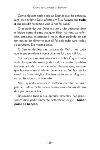 • 20 •
Como tomar posse da Bênção
Como alguém pode pedir ao Senhor que lhe conceda
algo, se o próprio Deus afirma em Sua Palavra que tudo
o que nos diz respeito à vida já nos foi dado?
Orar pedindo que Deus o cure é tão desnecessário
e ilógico como é para qualquer filho, na hora da refei-
ção, em casa, assentado à mesa, ficar pedindo ao pai
um pouco do alimento que ali foi colocado para todos
se servirem. É a mesma coisa.
O Senhor declara nas palavras de Pedro que tudo
aquilo que se refere à nossa vida nos foi dado – já foi.
Sei que para muitos isso soa estranho. É que a vida
toda eles aprenderam a agir de modo incorreto. Também
fui ensinado de maneira errada. Pensava que, sempre
que houvesse necessidade, deveria ir ao Senhor supli-
cando as Suas bênçãos. Fiz isso várias vezes. Algumas
vezes, funcionou; outras não.
Mas, quando aprendi o método correto de viver
pela fé, toda a minha vida e o meu ministério mudaram
da água para o vinho.
Resumindo tudo o que aprendi, descobri: não preci-
samos mais pedir. Somente determinar, exigir – tomar
posse da bênção.
 