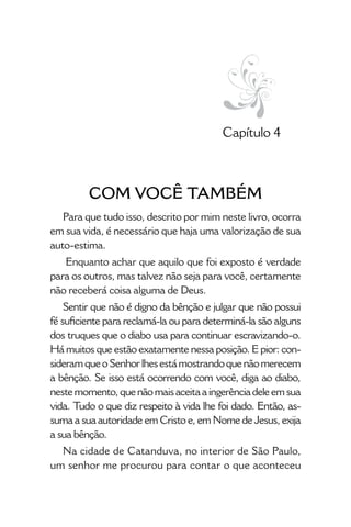 • 21 •
Capítulo 4
COM VOCÊ TAMBÉM
Para que tudo isso, descrito por mim neste livro, ocorra
em sua vida, é necessário que haja uma valorização de sua
auto-estima.
Enquanto achar que aquilo que foi exposto é verdade
para os outros, mas talvez não seja para você, certamente
não receberá coisa alguma de Deus.
Sentir que não é digno da bênção e julgar que não possui
fé suficiente para reclamá-la ou para determiná-la são alguns
dos truques que o diabo usa para continuar escravizando-o.
Há muitos que estão exatamente nessa posição. E pior: con-
sideramqueoSenhorlhesestámostrandoquenãomerecem
a bênção. Se isso está ocorrendo com você, diga ao diabo,
nestemomento,quenãomaisaceitaaingerênciadeleemsua
vida. Tudo o que diz respeito à vida lhe foi dado. Então, as-
suma a sua autoridade em Cristo e, em Nome de Jesus, exija
a sua bênção.
Na cidade de Catanduva, no interior de São Paulo,
um senhor me procurou para contar o que aconteceu
 
