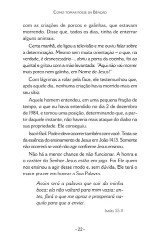 • 22 •
Como tomar posse da Bênção
com as criações de porcos e galinhas, que estavam
morrendo. Disse que, todos os dias, tinha de enterrar
alguns animais.
Certa manhã, ele ligou a televisão e me ouviu falar sobre
a determinação. Mesmo sem muita orientação – o que, na
verdade, é desnecessário –, abriu a porta da cozinha, foi ao
quintal e gritou com a mão levantada: “Aqui não vai morrer
mais porco nem galinha, em Nome de Jesus!”
Com lágrimas a rolar pela face, ele teste­munhou que,
após aquele dia, nenhuma criação havia morrido mais em
seu sítio.
Aquele homem entendeu, em uma pequena fração de
tempo, o que eu havia entendido no dia 2 de dezembro
de 1984, e tomou uma posição, determinando que, a par-
tir daquele instante, não haveria mais ataque do diabo na
sua pro­priedade. Ele conseguiu.
Issoéfácil.Podeedeveocorrertambémcomvocê.Trata-se
da essência do ensinamento de Jesus em João 14.13. Somente
não ocorrerá se você não agir conforme Jesus ensinou.
Não há a menor chance de não funcionar. A honra e
o caráter do Senhor Jesus estão em jogo. Foi Ele quem
nos ensinou a agir desse modo e, sem dúvida, Ele terá o
maior prazer em honrar a Sua Palavra.
Assim será a palavra que sair da minha
boca; ela não voltará para mim vazia; an-
tes, fará o que me apraz e prosperará na-
quilo para que a enviei.
Isaías 55.11
 