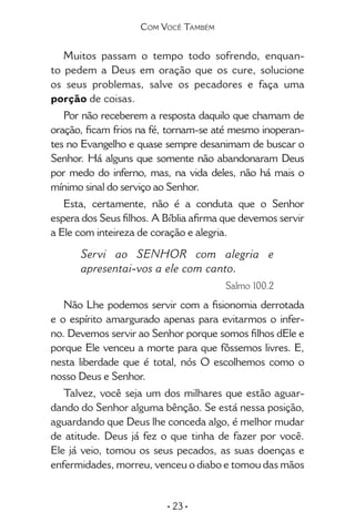 • 23 •
Muitos passam o tempo todo sofrendo, enquan-
to pedem a Deus em oração que os cure, solucione
os seus problemas, salve os pecadores e faça uma
porção de coisas.
Por não receberem a resposta daquilo que chamam de
oração, ficam frios na fé, tornam-se até mesmo inoperan-
tes no Evangelho e quase sempre desanimam de buscar o
Senhor. Há alguns que somente não abandonaram Deus
por medo do inferno, mas, na vida deles, não há mais o
mínimo sinal do serviço ao Senhor.
Esta, certamente, não é a conduta que o Senhor
espera dos Seus filhos. A Bíblia afirma que devemos servir
a Ele com inteireza de coração e alegria.
Servi ao SENHOR com alegria e
apresentai-vos a ele com canto.	
Salmo 100.2
Não Lhe podemos servir com a fisionomia derrotada
e o espírito amargurado apenas para evitarmos o infer-
no. Devemos servir ao Senhor porque somos filhos dEle e
porque Ele venceu a morte para que fôssemos livres. E,
nesta liberdade que é total, nós O escolhemos como o
nosso Deus e Senhor.
Talvez, você seja um dos milhares que estão aguar-
dando do Senhor alguma bênção. Se está nessa posição,
aguardando que Deus lhe conceda algo, é melhor mudar
de atitude. Deus já fez o que tinha de fazer por você.
Ele já veio, tomou os seus pecados, as suas doenças e
enfermidades, morreu, venceu o diabo e tomou das mãos
Com Você Também
 
