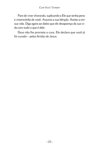 • 25 •
Pare de viver chorando, suplicando a Ele que tenha pena
e misericórdia de você. Assuma a sua bênção. Aceite-a em
sua vida. Diga agora ao diabo que ele desapareça da sua vi-
da com tudo o que é dele.
Deus não lhe promete a cura. Ele declara que você já
foi curado – pelas feridas de Jesus.
Com Você Também
 