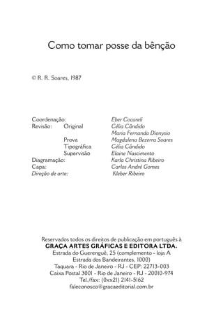 • 4 •
Como tomar posse da Bênção
Como tomar posse da bênção
© R. R. Soares, 1987
Coordenação: 	 Eber Cocareli
Revisão: 	 Original	 Célia Cândido
		 Maria Fernanda Dionysio
	 Prova 	 Magdalena Bezerra Soares
	 Tipográfica 	 Célia Cândido
	 Supervisão	 Elaine Nascimento
Diagramação: 	 Karla Christina Ribeiro
Capa:		 Carlos André Gomes
Direção de arte:		Kleber Ribeiro
Reservados todos os direitos de publicação em português à
GRAÇA ARTES GRÁFICAS E EDITORA LTDA.
Estrada do Guerenguê, 25 (complemento - loja A
Estrada dos Bandeirantes, 1000)
Taquara - Rio de Janeiro - RJ - CEP: 22713-003
Caixa Postal 3001 - Rio de Janeiro - RJ - 20010-974
Tel./fax: (0xx21) 2141-5162
faleconosco@gracaeditorial.com.br
 