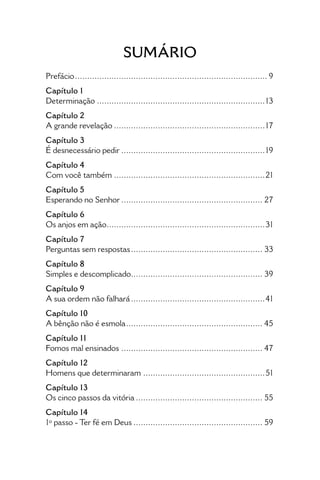 • 7 •
Sumário
Prefácio................................................................................ 9
Capítulo 1
Determinação......................................................................13
Capítulo 2
A grande revelação...............................................................17
Capítulo 3
É desnecessário pedir............................................................19
Capítulo 4
Com você também...............................................................21
Capítulo 5
Esperando no Senhor........................................................... 27
Capítulo 6
Os anjos em ação..................................................................31
Capítulo 7
Perguntas sem respostas....................................................... 33
Capítulo 8
Simples e descomplicado....................................................... 39
Capítulo 9
A sua ordem não falhará........................................................41
Capítulo 10
A bênção não é esmola......................................................... 45
Capítulo 11
Fomos mal ensinados........................................................... 47
Capítulo 12
Homens que determinaram...................................................51
Capítulo 13
Os cinco passos da vitória..................................................... 55
Capítulo 14
1º passo - Ter fé em Deus...................................................... 59
 