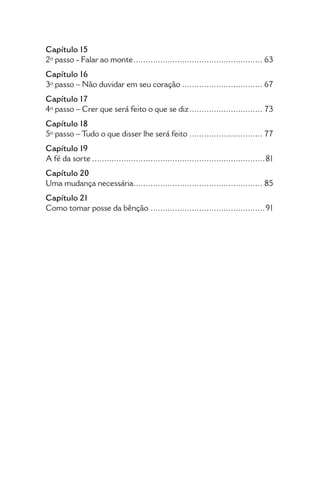 • 8 •
Como tomar posse da Bênção
Capítulo 15
2º passo - Falar ao monte...................................................... 63
Capítulo 16
3º passo – Não duvidar em seu coração.................................. 67
Capítulo 17
4º passo – Crer que será feito o que se diz............................... 73
Capítulo 18
5º passo – Tudo o que disser lhe será feito............................... 77
Capítulo 19
A fé da sorte........................................................................81
Capítulo 20
Uma mudança necessária...................................................... 85
Capítulo 21
Como tomar posse da bênção................................................91
 