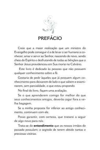 • 9 •
Prefácio
Creio que a maior realização que um ministro do
Evangelho pode conseguir é a de levar o ser humano a co-
nhecer, amar e servir ao Senhor, nascendo de novo, sendo
cheio do Espírito e desfrutando de todas as bênçãos que o
Senhor Jesus providenciou em Sua morte no Calvário.
Este livro é dedicado às pessoas que não possuem
qualquer conhecimento sobre a fé.
Gostaria de pedir àqueles que já possuem algum co-
nhecimento para deixarem de lado o que sabem e exami-
narem, sem parcialidade, o que estou propondo.
No final do livro, façam uma avaliação.
Se o que aprenderem comigo for melhor do que
seus conhecimentos antigos, deverão jogar fora a ve-
lha bagagem.
Se a minha proposta for inferior ao antigo conheci-
mento, continuem com ele.
Posso garantir, com certeza, que tratarei a seguir
de algo novo para nós.
Trata-se do entendimento que os nossos irmãos do
passado possuíam; o segredo de terem obtido tantas e
preciosas vitórias.
 