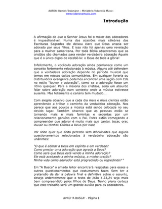 AUTOR: Ramon Tessmann – Ministério Vidanova Musicwww.vidanovamusic.com

Introdução

A afirmação de que o Senhor Jesus foi o maior dos adoradores
é inquestionável. Numa das ocasiões mais célebres das
Escrituras Sagradas ele deixou claro que Deus anseia ser
adorado por seus filhos. E isso não foi apenas uma revelação
para a mulher samaritana. Por toda Bíblia observamos que os
cristãos são chamados para render verdadeira adoração Aquele
que é o único digno de recebê-la: o Deus de toda a glória!
Infelizmente, o vocábulo adoração ainda permanece como um
conceito fortemente relacionado à música. Alguns até defendem
que a verdadeira adoração depende do período musical que
temos em nossos cultos comunitários. Em qualquer livraria ou
distribuidora evangélica podemos encontrar uma seção com Cds
no estilo "louvor e adoração", como se a adoração fosse um
ritmo qualquer. Para a maioria dos cristãos, seria um absurdo
falar sobre adoração num contexto onde a música estivesse
ausente. Mas felizmente o cenário tem mudado...
Com alegria observo que a cada dia mais e mais crentes estão
aprendendo a trilhar o caminho da verdadeira adoração. Nos
parece que aos poucos a música está sendo colocada no seu
devido lugar. Também observo que as pessoas estão se
tornando mais e mais famintas e sedentas por um
relacionamento genuíno com o Pai. Estes estão começando a
compreender que adorar é muito mais que cantar, tocar, orar,
louvar ou ofertar. Glórias a Deus por isso!
Por onde quer que ando percebo sem dificuldades que alguns
questionamentos relacionados à verdadeira adoração são
unânimes:
”O que é adorar a Deus em espírito e em verdade?
Como prestar uma adoração que agrada a Deus?
Como será que Deus está vendo a minha adoração?
Ele está aceitando a minha música, a minha oração?
Minha vida como adorador está progredindo ou regredindo? ”
Em “A Busca” o amado leitor encontrará respostas para esses e
outros questionamentos que costumamos fazer. Sem ter a
pretensão de dar a palavra final e definitiva sobre o assunto,
desejo ardentemente que o texto de João 4.23,24 seja mais
bem compreendido pelos filhos de Deus. Tenho plena certeza
que este trabalho será um grande auxílio para os adoradores.

LIVRO “A BUSCA” - Página 1

 