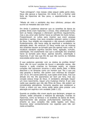 AUTOR: Ramon Tessmann – Ministério Vidanova Musicwww.vidanovamusic.com

“Tudo entregarei”, mas nossas vidas sequer estão perto disto.
Deus não aprova a hipocrisia. Em Amós 5.23, o Senhor está
farto da hipocrisia de Seu povo, e especialmente de sua
música:
”Afasta de mim o estrépito dos teus cânticos; porque não
ouvirei as melodias das tuas liras”.
Em Amós 5 podemos observar que os israelitas da época do
profeta Amós eram hipócritas e cínicos. Eles celebravam muito
bem as festas religiosas e ofereciam sacrifícios regularmente,
mas o seu amor pelo Senhor havia se esfriado há muito tempo.
Freqüentavam os cultos para mostrar que eram pessoas
decentes e santas, mas seus corações estavam vazios e longe
de Deus. Sua religião era enganosa e não possuía substância.
Evidentemente, não havia nada de espiritual e verdadeiro na
adoração deles. No versículo 23 Deus revela que as músicas
dos israelitas haviam se tornado para Ele apenas mero ruído. O
vocábulo estrépito significa barulho forte, agitação, tumulto,
ostentação. Era exatamente isso que a adoração dos israelitas
havia se tornado para Deus: apenas barulho, ostentação e
hipocrisia. É por isso que Ele diz que não ouviria as melodias
executadas pelos seus músicos.
O que podemos aprender com os relatos do profeta Amós?
Deus não irá ouvir canções de louvor e adoração vazias, não
importa o quão criativas ou formosas sejam, se nossos
corações não estiverem sinceros e retos diante Dele. A Bíblia
descreve o rei Amazias como um homem que “fez o que era
reto perante o Senhor, não porém com inteireza de coração”
(2Cr 25.2). Em outras palavras, suas ações eram boas, mas sua
atitude era má. Ele aparentava ser bom por fora, mas seu
coração estava longe de Deus. A verdadeira adoração requer
um novo nascimento, requer uma mudança interior. É por esta
razão que aqueles que não são filhos de Deus, não podem ser
considerados adoradores. Somente aqueles que receberam a
Cristo e crêem em seu nome estão aptos para prestar uma
adoração em espírito e em verdade (João 1.12).
Quando os cristãos não vivem aquilo que declaram, pregam ou
cantam, estão utilizando a máscara da adoração, vivendo na
hipocrisia, como os fariseus e os israelitas da época de Amós.
Aparentemente são pessoas profundamente espirituais, no
entanto os seus corações não estão ligados com Deus.
Devemos estar constantemente nos vigiando para não cair
nesta armadilha.

LIVRO “A BUSCA” - Página 10

 