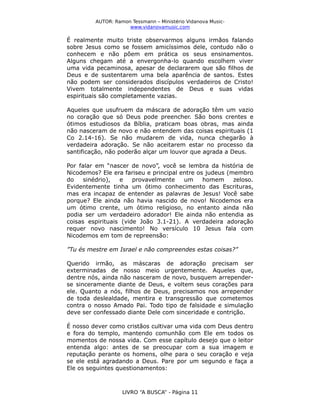AUTOR: Ramon Tessmann – Ministério Vidanova Musicwww.vidanovamusic.com

É realmente muito triste observarmos alguns irmãos falando
sobre Jesus como se fossem amicíssimos dele, contudo não o
conhecem e não põem em prática os seus ensinamentos.
Alguns chegam até a envergonha-lo quando escolhem viver
uma vida pecaminosa, apesar de declararem que são filhos de
Deus e de sustentarem uma bela aparência de santos. Estes
não podem ser considerados discípulos verdadeiros de Cristo!
Vivem totalmente independentes de Deus e suas vidas
espirituais são completamente vazias.
Aqueles que usufruem da máscara de adoração têm um vazio
no coração que só Deus pode preencher. São bons crentes e
ótimos estudiosos da Bíblia, praticam boas obras, mas ainda
não nasceram de novo e não entendem das coisas espirituais (1
Co 2.14-16). Se não mudarem de vida, nunca chegarão à
verdadeira adoração. Se não aceitarem estar no processo da
santificação, não poderão alçar um louvor que agrada a Deus.
Por falar em “nascer de novo”, você se lembra da história de
Nicodemos? Ele era fariseu e principal entre os judeus (membro
do
sinédrio),
e
provavelmente
um
homem
zeloso.
Evidentemente tinha um ótimo conhecimento das Escrituras,
mas era incapaz de entender as palavras de Jesus! Você sabe
porque? Ele ainda não havia nascido de novo! Nicodemos era
um ótimo crente, um ótimo religioso, no entanto ainda não
podia ser um verdadeiro adorador! Ele ainda não entendia as
coisas espirituais (vide João 3.1-21). A verdadeira adoração
requer novo nascimento! No versículo 10 Jesus fala com
Nicodemos em tom de repreensão:
”Tu és mestre em Israel e não compreendes estas coisas?”
Querido irmão, as máscaras de adoração precisam ser
exterminadas de nosso meio urgentemente. Aqueles que,
dentre nós, ainda não nasceram de novo, busquem arrependerse sinceramente diante de Deus, e voltem seus corações para
ele. Quanto a nós, filhos de Deus, precisamos nos arrepender
de toda deslealdade, mentira e transgressão que cometemos
contra o nosso Amado Pai. Todo tipo de falsidade e simulação
deve ser confessado diante Dele com sinceridade e contrição.
É nosso dever como cristãos cultivar uma vida com Deus dentro
e fora do templo, mantendo comunhão com Ele em todos os
momentos de nossa vida. Com esse capítulo desejo que o leitor
entenda algo: antes de se preocupar com a sua imagem e
reputação perante os homens, olhe para o seu coração e veja
se ele está agradando a Deus. Pare por um segundo e faça a
Ele os seguintes questionamentos:

LIVRO “A BUSCA” - Página 11

 