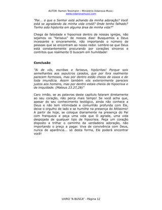 AUTOR: Ramon Tessmann – Ministério Vidanova Musicwww.vidanovamusic.com

”Pai... o que o Senhor está achando da minha adoração? Você
está se agradando da minha vida cristã? Onde tenho falhado?
Tenho sido hipócrita em alguma área de minha vida?”
Chega de falsidade e hipocrisia dentro de nossas igrejas, não
sejamos os “fariseus” de nossos dias! Busquemos a Deus
incessante e sinceramente, não importando o número de
pessoas que se encontram ao nosso redor. Lembre-se que Deus
está constantemente procurando por corações sinceros e
contritos que realmente O buscam em humildade!
Conclusão
”Ai de vós, escribas e fariseus, hipócritas! Porque sois
semelhantes aos sepulcros caiados, que por fora realmente
parecem formosos, mas por dentro estão cheios de ossos e de
toda imundícia. Assim também vós exteriormente pareceis
justos aos homens, mas por dentro estais cheios de hipocrisia e
de iniquidade. (Mateus 23.27,28)”
Caro irmão, se as palavras deste capítulo falaram diretamente
ao seu coração, não perca mais tempo! Se você acha que,
apesar do seu conhecimento teológico, ainda não conhece a
Deus e não tem intimidade e comunhão profunda com Ele,
deixe o orgulho de lado e se humilhe na presença do Altíssimo!
A partir de hoje, se coloque diariamente na presença do Pai
com franqueza e peça uma vida que O agrade, uma vida
despojada de qualquer tipo de hipocrisia. Peça um coração
disposto a trilhar o caminho da verdadeira adoração, não
importando o preço a pagar. Viva de convivência com Deus,
nunca de aparência... só desta forma, Ele poderá encontrar
você!

LIVRO “A BUSCA” - Página 12

 