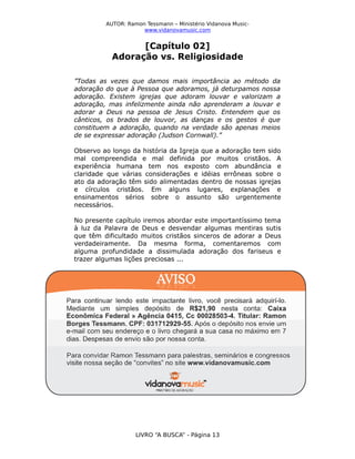 AUTOR: Ramon Tessmann – Ministério Vidanova Musicwww.vidanovamusic.com

[Capítulo 02]
Adoração vs. Religiosidade
”Todas as vezes que damos mais importância ao método da
adoração do que à Pessoa que adoramos, já deturpamos nossa
adoração. Existem igrejas que adoram louvar e valorizam a
adoração, mas infelizmente ainda não aprenderam a louvar e
adorar a Deus na pessoa de Jesus Cristo. Entendem que os
cânticos, os brados de louvor, as danças e os gestos é que
constituem a adoração, quando na verdade são apenas meios
de se expressar adoração (Judson Cornwall).”
Observo ao longo da história da Igreja que a adoração tem sido
mal compreendida e mal definida por muitos cristãos. A
experiência humana tem nos exposto com abundância e
claridade que várias considerações e idéias errôneas sobre o
ato da adoração têm sido alimentadas dentro de nossas igrejas
e círculos cristãos. Em alguns lugares, explanações e
ensinamentos sérios sobre o assunto são urgentemente
necessários.
No presente capítulo iremos abordar este importantíssimo tema
à luz da Palavra de Deus e desvendar algumas mentiras sutis
que têm dificultado muitos cristãos sinceros de adorar a Deus
verdadeiramente. Da mesma forma, comentaremos com
alguma profundidade a dissimulada adoração dos fariseus e
trazer algumas lições preciosas ...

LIVRO “A BUSCA” - Página 13

 