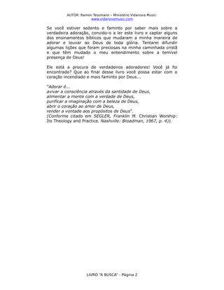 AUTOR: Ramon Tessmann – Ministério Vidanova Musicwww.vidanovamusic.com

Se você estiver sedento e faminto por saber mais sobre a
verdadeira adoração, convido-o a ler este livro e captar alguns
dos ensinamentos bíblicos que mudaram a minha maneira de
adorar e louvar ao Deus de toda glória. Tentarei difundir
algumas lições que foram preciosas na minha caminhada cristã
e que têm mudado o meu entendimento sobre a temível
presença de Deus!
Ele está a procura de verdadeiros adoradores! Você já foi
encontrado? Que ao final desse livro você possa estar com o
coração incendiado e mais faminto por Deus...
”Adorar é...
avivar a consciência através da santidade de Deus,
alimentar a mente com a verdade de Deus,
purificar a imaginação com a beleza de Deus,
abrir o coração ao amor de Deus,
render a vontade aos propósitos de Deus”.
(Conforme citado em SEGLER, Franklin M. Christian Worship:
Its Theology and Practice. Nashville: Broadman, 1967, p. 4)).

LIVRO “A BUSCA” - Página 2

 