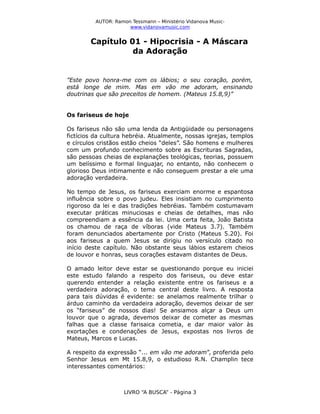 AUTOR: Ramon Tessmann – Ministério Vidanova Musicwww.vidanovamusic.com

Capítulo 01 - Hipocrisia - A Máscara
da Adoração

”Este povo honra-me com os lábios; o seu coração, porém,
está longe de mim. Mas em vão me adoram, ensinando
doutrinas que são preceitos de homem. (Mateus 15.8,9)”
Os fariseus de hoje
Os fariseus não são uma lenda da Antigüidade ou personagens
fictícios da cultura hebréia. Atualmente, nossas igrejas, templos
e círculos cristãos estão cheios “deles”. São homens e mulheres
com um profundo conhecimento sobre as Escrituras Sagradas,
são pessoas cheias de explanações teológicas, teorias, possuem
um belíssimo e formal linguajar, no entanto, não conhecem o
glorioso Deus intimamente e não conseguem prestar a ele uma
adoração verdadeira.
No tempo de Jesus, os fariseus exerciam enorme e espantosa
influência sobre o povo judeu. Eles insistiam no cumprimento
rigoroso da lei e das tradições hebréias. Também costumavam
executar práticas minuciosas e cheias de detalhes, mas não
compreendiam a essência da lei. Uma certa feita, João Batista
os chamou de raça de víboras (vide Mateus 3.7). Também
foram denunciados abertamente por Cristo (Mateus 5.20). Foi
aos fariseus a quem Jesus se dirigiu no versículo citado no
início deste capítulo. Não obstante seus lábios estarem cheios
de louvor e honras, seus corações estavam distantes de Deus.
O amado leitor deve estar se questionando porque eu iniciei
este estudo falando a respeito dos fariseus, ou deve estar
querendo entender a relação existente entre os fariseus e a
verdadeira adoração, o tema central deste livro. A resposta
para tais dúvidas é evidente: se anelamos realmente trilhar o
árduo caminho da verdadeira adoração, devemos deixar de ser
os “fariseus” de nossos dias! Se ansiamos alçar a Deus um
louvor que o agrada, devemos deixar de cometer as mesmas
falhas que a classe farisaica cometia, e dar maior valor às
exortações e condenações de Jesus, expostas nos livros de
Mateus, Marcos e Lucas.
A respeito da expressão “... em vão me adoram”, proferida pelo
Senhor Jesus em Mt 15.8,9, o estudioso R.N. Champlin tece
interessantes comentários:

LIVRO “A BUSCA” - Página 3

 