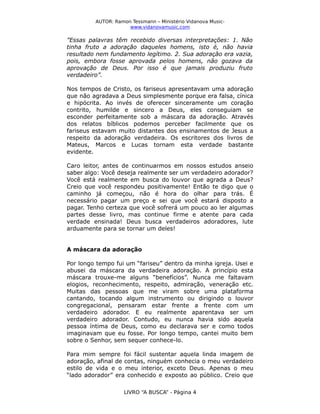 AUTOR: Ramon Tessmann – Ministério Vidanova Musicwww.vidanovamusic.com

”Essas palavras têm recebido diversas interpretações: 1. Não
tinha fruto a adoração daqueles homens, isto é, não havia
resultado nem fundamento legítimo. 2. Sua adoração era vazia,
pois, embora fosse aprovada pelos homens, não gozava da
aprovação de Deus. Por isso é que jamais produziu fruto
verdadeiro”.
Nos tempos de Cristo, os fariseus apresentavam uma adoração
que não agradava a Deus simplesmente porque era falsa, cínica
e hipócrita. Ao invés de oferecer sinceramente um coração
contrito, humilde e sincero a Deus, eles conseguiam se
esconder perfeitamente sob a máscara da adoração. Através
dos relatos bíblicos podemos perceber facilmente que os
fariseus estavam muito distantes dos ensinamentos de Jesus a
respeito da adoração verdadeira. Os escritores dos livros de
Mateus, Marcos e Lucas tornam esta verdade bastante
evidente.
Caro leitor, antes de continuarmos em nossos estudos anseio
saber algo: Você deseja realmente ser um verdadeiro adorador?
Você está realmente em busca do louvor que agrada a Deus?
Creio que você respondeu positivamente! Então te digo que o
caminho já começou, não é hora do olhar para trás. É
necessário pagar um preço e sei que você estará disposto a
pagar. Tenho certeza que você sofrerá um pouco ao ler algumas
partes desse livro, mas continue firme e atente para cada
verdade ensinada! Deus busca verdadeiros adoradores, lute
arduamente para se tornar um deles!
A máscara da adoração
Por longo tempo fui um “fariseu” dentro da minha igreja. Usei e
abusei da máscara da verdadeira adoração. A princípio esta
máscara trouxe-me alguns “benefícios”. Nunca me faltavam
elogios, reconhecimento, respeito, admiração, veneração etc.
Muitas das pessoas que me viram sobre uma plataforma
cantando, tocando algum instrumento ou dirigindo o louvor
congregacional, pensaram estar frente a frente com um
verdadeiro adorador. E eu realmente aparentava ser um
verdadeiro adorador. Contudo, eu nunca havia sido aquela
pessoa íntima de Deus, como eu declarava ser e como todos
imaginavam que eu fosse. Por longo tempo, cantei muito bem
sobre o Senhor, sem sequer conhece-lo.
Para mim sempre foi fácil sustentar aquela linda imagem de
adoração, afinal de contas, ninguém conhecia o meu verdadeiro
estilo de vida e o meu interior, exceto Deus. Apenas o meu
“lado adorador” era conhecido e exposto ao público. Creio que
LIVRO “A BUSCA” - Página 4

 