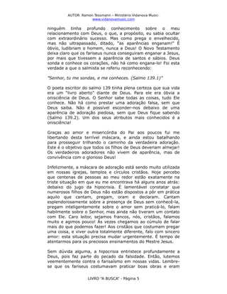 AUTOR: Ramon Tessmann – Ministério Vidanova Musicwww.vidanovamusic.com

ninguém tinha profundo conhecimento sobre o meu
relacionamento com Deus, o que, a propósito, eu sabia ocultar
com extraordinário sucesso. Mas como prega o envelhecido,
mas não ultrapassado, ditado, “as aparências enganam!” É
óbvio, ludibriam o homem, nunca a Deus! O Novo Testamento
deixa claro que os fariseus nunca conseguiram enganar a Jesus,
por mais que tivessem a aparência de santos e sábios. Deus
sonda e conhece os corações, não há como engana-lo! Foi esta
verdade a que o salmista se referiu reconhecendo:
”Senhor, tu me sondas, e me conheces. (Salmo 139.1)”
O poeta escritor do salmo 139 tinha plena certeza que sua vida
era um “livro aberto” diante de Deus. Para ele era óbvia a
onisciência de Deus. O Senhor sabe todas as coisas, tudo Ele
conhece. Não há como prestar uma adoração falsa, sem que
Deus saiba. Não é possível esconder-nos debaixo de uma
aparência de adoração piedosa, sem que Deus fique sabendo
(Salmo 139.2). Um dos seus atributos mais conhecidos é a
onisciência!
Graças ao amor e misericórdia do Pai aos poucos fui me
libertando desta terrível máscara, e ainda estou batalhando
para prosseguir trilhando o caminho da verdadeira adoração.
Este é o objetivo que todos os filhos de Deus deveriam almejar!
Os verdadeiros adoradores não vivem de aparência, mas de
convivência com o glorioso Deus!
Infelizmente, a máscara de adoração está sendo muito utilizada
em nossas igrejas, templos e círculos cristãos. Hoje percebo
que centenas de pessoas ao meu redor estão exatamente na
triste situação em que eu me encontrava há alguns anos atrás:
debaixo do jugo da hipocrisia. É lamentável constatar que
numerosos filhos de Deus não estão dispostos a pôr em prática
aquilo que cantam, pregam, oram e declaram. Cantam
esplendorosamente sobre a presença de Deus sem conhecê-la,
pregam inteligentemente sobre o amor sem praticá-lo, falam
habilmente sobre o Senhor, mas ainda não tiveram um contato
com Ele. Caro leitor, sejamos francos, nós, cristãos, falamos
muito e agimos pouco! Ás vezes chegamos ao cúmulo de falar
mais do que podemos fazer! Aos cristãos que costumam pregar
uma coisa, e viver outra totalmente diferente, falo com sincero
amor: esta situação precisa mudar urgentemente. É tempo de
atentarmos para os preciosos ensinamentos do Mestre Jesus.
Sem dúvida alguma, a hipocrisia entristece profundamente a
Deus, pois faz parte do pecado da falsidade. Então, lutemos
veementemente contra o farisaísmo em nossas vidas. Lembrese que os fariseus costumavam praticar boas obras e eram
LIVRO “A BUSCA” - Página 5

 