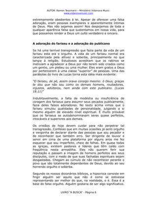 AUTOR: Ramon Tessmann – Ministério Vidanova Musicwww.vidanovamusic.com

extremamente obedientes à lei. Apesar de oferecer uma falsa
adoração, eram pessoas exemplares e aparentemente íntimas
de Deus. Mas não sejamos assim! Nos despojemos de toda e
qualquer aparência falsa que sustentamos em nossa vida, para
que possamos render a Deus um culto verdadeiro e sincero.
A adoração do fariseu e a adoração do publicano
Se há uma terrível transgressão que fazia parte da vida de um
fariseu esta era o orgulho. A vida de um fariseu normal era
caracterizada pela altivez e soberba, principalmente no que
tangia à religião. Estudiosos acreditam que os rabinos se
instruíam a agradecer a Deus por não terem sido criados como
um gentio, um plebeu ou uma mulher. Eles eram gratos a Deus
por pertencerem à uma classe “superior” de pessoas. Uma das
parábolas do livro de Lucas torna esta idéia mais evidente:
”O fariseu, de pé, assim orava consigo mesmo: ó Deus, graças
te dou que não sou como os demais homens, roubadores,
injustos, adúlteros, nem ainda com este publicano. (Lucas
18.11)”
Indubitavelmente, a falta de modéstia ou insuficiência de
coragem dos fariseus para assumir seus pecados publicamente,
fazia deles falsos adoradores. No texto acima vimos que o
fariseu simulou qualidades de personalidade, julgando a si
mesmo alguém de elevado nível espiritual. É muito provável
que os fariseus se autodenominavam seres quase perfeitos,
intocáveis e superiores aos demais.
Os cristãos de hoje devem cuidar para não perpetrar tal
transgressão. Confesso que em muitas ocasiões já senti orgulho
e vergonha de declarar diante das pessoas que sou pecador e
de reconhecer que também erro. Ser dirigente de louvor e
servir em cima de uma plataforma por alguns anos me fez
esquecer que sou imperfeito, cheio de falhas. Em quase todas
as igrejas, existem pastores e líderes que têm caído com
freqüência nesta armadilha. Eles não querem ferir sua
reputação e passam a imagem de homens perfeitos aos seus
discípulos, com o medo de que suas fachadas espirituais sejam
desgastadas. Chegam ao cúmulo de não reconhecer perante o
povo que são totalmente dependentes de Deus, devido ao seu
horrendo orgulho e soberba.
Segundo os nossos dicionários bíblicos, a hipocrisia consiste em
fingir alguém ser aquilo que não é como se estivesse
representando ser melhor do que, na realidade, o é. Essa é a
base do falso orgulho. Alguém gostaria de ser algo significativo.
LIVRO “A BUSCA” - Página 6

 