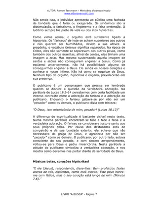 AUTOR: Ramon Tessmann – Ministério Vidanova Musicwww.vidanovamusic.com

Não sendo isso, o indivíduo apresenta ao público uma fachada
de bondade que é falsa ou exagerada. Os sinônimos são a
dissimulação, o farisaísmo, o fingimento e a falsa pretensão. O
ludíbrio sempre faz parte da vida ou dos atos hipócritas.
Como vimos acima, o orgulho está sutilmente ligado à
hipocrisia. Os “fariseus” de hoje se acham superiores aos outros
e não querem ser humilhados, devido a sua altivez. A
propósito, o vocábulo fariseus significa separados. Na época de
Cristo, eles não somente se separavam dos outros povos, como
também dos outros israelitas, afinal de contas, eles tinham uma
imagem a zelar. Mas mesmo sustentando aquela imagem de
santos e sábios não conseguiram enganar a Jesus. Como já
esclareci anteriormente, não há possibilidade alguma de
conseguirmos enganar a Deus. Ele sonda os nossos corações e
conhece o nosso íntimo. Não há como se esquivar de Deus.
Nenhum tipo de orgulho, hipocrisia e engano, prevalecerão em
sua presença.
O publicano é um personagem que precisa ser lembrado
quando se discute a questão da verdadeira adoração. Na
parábola de Lucas 18.9-14 percebemos com certa facilidade um
intenso contraste entre a adoração do fariseu e a adoração do
publicano. Enquanto o fariseu gabava-se por não ser um
“pecador” como os demais, o publicano dizia com tristeza:
”Ó Deus, tem misericórdia de mim, pecador! (Lucas 18.13)”
A diferença de espiritualidade é bastante visível neste texto.
Numa mesma parábola encontram-se face a face a falsa e a
verdadeira adoração. O fariseu se considerava justo e santo aos
seus próprios olhos. Por causa dos destacados atos de
compaixão e da sua bondade exterior, ele achava que não
necessitava da graça de Deus, e agradecia por não ser
“pecador” como os demais. O publicano, por outro lado, estava
consciente do seu pecado, e com sincero arrependimento,
voltou-se para Deus e pediu misericórdia. Nesta parábola a
atitude do publicano simboliza a verdadeira adoração, e nos
mostra como devemos nos portar diante da santidade de Deus.
Músicas belas, corações hipócritas!
”E ele (Jesus), respondendo, disse-lhes: Bem profetizou Isaías
acerca de vós, hipócritas, como está escrito: Este povo honrame com lábios, mas o seu coração está longe de mim (Marcos
7.6).”

LIVRO “A BUSCA” - Página 7

 