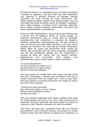 AUTOR: Ramon Tessmann – Ministério Vidanova Musicwww.vidanovamusic.com

No texto de Marcos 7.6, constatamos que os fariseus cometiam
o pecado do legalismo. Isto quer dizer que eles substituíam
com palavras e práticas externas as atitudes internas
requeridas por Deus oriundas do “novo nascimento”. Eles
falavam palavras sábias e agiam como pessoas justas, mas sua
motivação não partia do desejo sincero de obedecer e agradar a
Deus. Neste episódio, os fariseus foram chamados hipócritas,
isto é, atores, fingidos religiosos, dissimulados. Era assim que
Jesus freqüentemente os considerava.
Ainda nos falta sensibilidade e discernimento para detectarmos
o terrível erro do legalismo dentro de nossas igrejas. Se
olharmos atentamente para os nossos atos de adoração,
constataremos sem empecilhos a presença de exageros,
mentiras, declarações inconseqüentes etc. Um bom começo é
olhar as músicas que estão sendo cantadas. Já foi dito que as
canções que entoamos nos cultos são por demais fantasiosas.
Muitas falam de coisas que dificilmente serão postas em
prática. São promessas que não serão cumpridas, declarações
que não são verdadeiras, pedidos que não representam a
vontade de Deus etc. Vamos citar um clássico exemplo.
Responda-me
com
sinceridade:
Você
poderia
viver
perfeitamente o que a música abaixo o força a prometer?:
”Eu nunca desanimarei,
Eu nunca deixarei de confiar em Ti,
Sempre estarei em oração Senhor,
Minha fé nunca será abalada...”
Será que quando um cristão canta esta música, ele está ciente
das lutas, tribulações e dúvidas que enfrentará? Será que o
cristão continuará firme em oração até o final de seus dias?
Será que manterá a promessa de persistir em oração por toda a
sua vida? Outro exemplo:
”Vivemos em total comunhão,
Aqui não existe mágoa, rancor, tristeza,
Porque somos totalmente unidos,
No amor de Cristo...”
Será que estamos preparados para entoar canções como estas
em nossas igrejas, sem que um ou outro irmão cante de forma
enganosa? Será que realmente não existe mágoa ou tristeza no
Corpo de Cristo? Vivemos realmente em total comunhão?
Caro leitor, vale dizer que o problema maior não é as músicas
que cantamos, mas a vida que levamos. Isto porque em muitas
ocasiões nossa vida não sustenta as palavras que cantamos, ou

LIVRO “A BUSCA” - Página 8

 