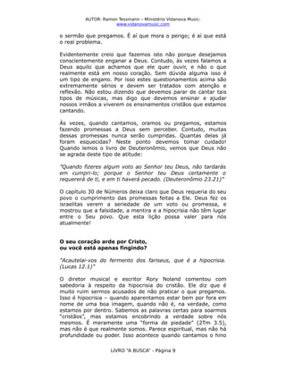 AUTOR: Ramon Tessmann – Ministério Vidanova Musicwww.vidanovamusic.com

o sermão que pregamos. É aí que mora o perigo; é aí que está
o real problema.
Evidentemente creio que fazemos isto não porque desejamos
conscientemente enganar a Deus. Contudo, às vezes falamos a
Deus aquilo que achamos que ele quer ouvir, e não o que
realmente está em nosso coração. Sem dúvida alguma isso é
um tipo de engano. Por isso estes questionamentos acima são
extremamente sérios e devem ser tratados com atenção e
reflexão. Não estou dizendo que devemos parar de cantar tais
tipos de músicas, mas digo que devemos ensinar e ajudar
nossos irmãos a viverem os ensinamentos cristãos que estamos
cantando.
Às vezes, quando cantamos, oramos ou pregamos, estamos
fazendo promessas a Deus sem perceber. Contudo, muitas
dessas promessas nunca serão cumpridas. Quantas delas já
foram esquecidas? Neste ponto devemos tomar cuidado!
Quando lemos o livro de Deuteronômio, vemos que Deus não
se agrada deste tipo de atitude:
”Quando fizeres algum voto ao Senhor teu Deus, não tardarás
em cumpri-lo; porque o Senhor teu Deus certamente o
requererá de ti, e em ti haverá pecado. (Deuteronômio 23.21)”
O capítulo 30 de Números deixa claro que Deus requeria do seu
povo o cumprimento das promessas feitas a Ele. Deus fez os
israelitas verem a seriedade de um voto ou promessa, e
mostrou que a falsidade, a mentira e a hipocrisia não têm lugar
entre o Seu povo. Que esta lição possa valer para nós
atualmente!
O seu coração arde por Cristo,
ou você está apenas fingindo?
”Acautelai-vos do fermento dos fariseus, que é a hipocrisia.
(Lucas 12.1)”
O diretor musical e escritor Rory Noland comentou com
sabedoria à respeito da hipocrisia do cristão. Ele diz que é
muito ruim sermos acusados de não praticar o que pregamos.
Isso é hipocrisia – quando aparentamos estar bem por fora em
nome de uma boa imagem, quando não é, na verdade, como
estamos por dentro. Sabemos as palavras certas para soarmos
“cristãos”, mas estamos encobrindo a verdade sobre nós
mesmos. É meramente uma “forma de piedade” (2Tm 3.5),
mas não é que realmente somos. Parece espiritual, mas não há
profundidade ou poder. Isso acontece quando cantamos o hino
LIVRO “A BUSCA” - Página 9

 