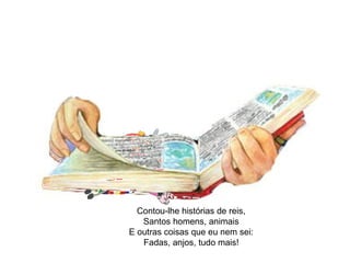 Contou-lhe histórias de reis, 
Santos homens, animais 
E outras coisas que eu nem sei: 
Fadas, anjos, tudo mais! 
 