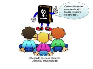 Chegando aos seus parceiros 
Discursou entusiasmado: 
Que um bom livro, 
é um verdadeiro 
Mundo inteirinho 
de achados”. 
 
