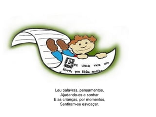 Palavras 
Pensamentos 
Leu palavras, pensamentos, 
Ajudando-os a sonhar 
E as crianças, por momentos, 
Sentiram-se esvoaçar. 
 