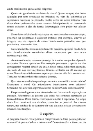 ainda mais intensa que as dores corporais.
Quais são geralmente as dores da alma? Quase sempre, são dores
causadas por uma separação no presente, ou vêm da lembrança de
separações ocorridas no passado, muitas vezes em nossa infância. Tais
dores são experimentadas como traumas. Principalmente em casos onde
somos expostos a elas de forma desprotegida, sem poder nos afastar
delas.
Essas dores advindas de separações são armazenadas em nosso corpo,
podendo ser resgatadas a qualquer instante, por exemplo, através de
imagens internas capazes de evocar sentimentos passados, sem que
precisemos lutar contra isso.
Nesse momento, nosso comportamento perante as pessoas muda. Sem
estar imediatamente conscientes disso, esperamos por uma nova
separação que virá.
Ao mesmo tempo, nosso corpo reage de uma forma que faz algo nele
se apertar. Ficamos apertados. Por exemplo, perdemos o apetite ou não
conseguimos respirar direito. Ou então, nosso coração dói e fica apertado.
Ao invés de nos movimentarmos, ficamos sentados ou até mesmo de
cama. Nossa força vital e nossas esperanças de uma vida feliz esmorecem.
Tornamo-nos tristonhos e fisicamente doentes.
Qual será o resultado quando procuramos um médico nesse estado?
Esperamos a cura? Ou aniquilamos internamente seus esforços?
Separamo-nos dele sem esperanças como outrora? Onde começa a cura?
Em primeiro lugar na alma, através da cura das dores da separação do
passado. Retornamos às pessoas das quais nos sentimos separados de
forma dolorosa. Dessa forma, retornamos também à esperança. Ao longo
deste livro mostrarei, em detalhes, como isso é possível. Ao mesmo
tempo, irei conduzi-lo ao caminho da cura da alma através de exercícios
internos e meditações.
O espírito
A pergunta é: como conseguimos a compreensão e a força para seguir esse
caminho? A quem obedece a nossa alma? De onde obtém a fé na cura do
 