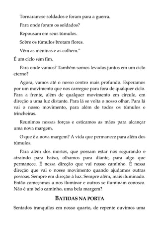 Tornaram-se soldados e foram para a guerra.
Para onde foram os soldados?
Repousam em seus túmulos.
Sobre os túmulos brotam flores.
Vêm as meninas e as colhem.”
É um ciclo sem fim.
Para onde vamos? Também somos levados juntos em um ciclo
eterno?
Agora, vamos até o nosso centro mais profundo. Esperamos
por um movimento que nos carregue para fora de qualquer ciclo.
Para a frente, além de qualquer movimento em círculo, em
direção a uma luz distante. Para lá se volta o nosso olhar. Para lá
vai o nosso movimento, para além de todos os túmulos e
trincheiras.
Reunimos nossas forças e esticamos as mãos para alcançar
uma nova margem.
O que é a nova margem? A vida que permanece para além dos
túmulos.
Para além dos mortos, que possam estar nos segurando e
atraindo para baixo, olhamos para diante, para algo que
permanece. É nessa direção que vai nosso caminho. É nessa
direção que vai o nosso movimento quando ajudamos outras
pessoas. Sempre em direção à luz. Sempre além, mais iluminado.
Então começamos a nos iluminar e outros se iluminam conosco.
Não é um belo caminho, uma bela margem?
BATIDAS NA PORTA
Sentados tranquilos em nosso quarto, de repente ouvimos uma
 