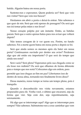 batida. Alguém bateu em nossa porta.
Sustemo-nos e esperamos. Quem poderia ser? Será que veio
nos visitar? Será que veio nos buscar?
Hesitamos em abrir a porta e deixá-lo entrar. Não sabemos o
que quer de nós. Será que está apenas de passagem? Ou será que
nos irá tomar pelas mãos e nos levar?
Nosso coração palpita por um instante. Então, as batidas
param. Será que o outro apenas bateu para nos avisar que voltará
depois?
Não temos coragem de ir ver quem era. Porém, no fundo
sabemos. Foi a morte quem bateu em nossa porta e depois se foi.
Será que ainda somos os mesmos após ela bater em nossa
porta? Continuamos ouvindo por dentro seu aviso? Perdemos
algo que até então era importante? O que será do tempo que
ainda nos resta?
Será vazio? Será pleno? Esperamos pela sua chegada como se
ela fosse nos redimir? Ou será que olhamos de forma diferente
para o tempo que nos resta? Colocamos algo em ordem, para
permitir que isso chegue ao fim em paz? Libertamos isso de
dentro de nossa alma, tornando-nos finalmente livres disso?
Dessa maneira, nosso tempo se torna um tempo pleno, pois é
tranquilo.
Quando o desconhecido nos visita novamente, estamos
preparados para ele. Venha você, o último que encararei, seja da
forma que vier. Seja com dor, seja repentinamente, seja
serenamente.
Há algo que se interrompe aqui? Algo que se interrompe para
sempre? Não sabemos. Submetemo-nos a esse caminhar que vem
 
