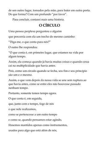de um outro lugar, tomados pela mão, para bater em outra porta.
De que forma? Com um profundo “por favor”.
Para concluir, contarei mais uma história.
O CÍRCULO
Uma pessoa perplexa perguntou a alguém
que percorria com ela um trecho do mesmo caminho:
“Diga-me, o que conta para nós?”
O outro lhe respondeu:
“O que conta é, em primeiro lugar, que estamos na vida por
algum tempo.
Assim, ela começa quando já havia muitas coisas e quando cessa
cai na multiplicidade que havia antes.
Pois, como um círculo quando se fecha, seu fim e seu princípio
são um e o mesmo.
Assim, o que vem depois da nossa vida se une sem ruptura ao
que havia antes, como se entre eles não houvesse passado
nenhum tempo.
Portanto, somente temos tempo agora.
O que conta é, em seguida,
que, junto com o tempo, foge de nós
o que nele realizamos,
como se pertencesse a um outro tempo
e como se, quando pensamos estar agindo,
fôssemos mantidos apenas como instrumentos,
usados para algo que está além de nós,
 