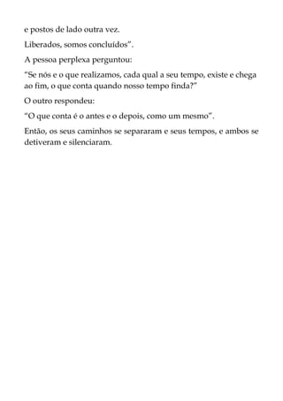 e postos de lado outra vez.
Liberados, somos concluídos”.
A pessoa perplexa perguntou:
“Se nós e o que realizamos, cada qual a seu tempo, existe e chega
ao fim, o que conta quando nosso tempo finda?”
O outro respondeu:
“O que conta é o antes e o depois, como um mesmo”.
Então, os seus caminhos se separaram e seus tempos, e ambos se
detiveram e silenciaram.
 