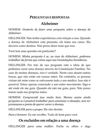 PERGUNTAS E RESPOSTAS
Alzheimer
HOMEM: Gostaria de fazer uma pergunta sobre a doença de
Alzheimer.
HELLINGER: Não tenho experiências com relação a isso. Quando
a doença de Alzheimer está presente, ela toma seu curso. Ela
decorre como destino. Não posso dizer mais que isso.
Você tem uma questão em particular?
HOMEM: Minha pergunta é se, no caso do Alzheimer, podemos
trabalhar da forma que vimos aqui nas Constelações Familiares.
HELLINGER: Por trás de sua pergunta está a ideia de que
podemos curar uma doença através da Constelação Familiar. No
caso de muitas doenças, isso é verdade. Neste caso atuam outras
forças, que não estão em nossas mãos. Do contrário, as pessoas
viriam até mim como se estivessem indo a um médico. Isso não é
possível. Estou apenas conectado a um outro movimento. Sigo-o
até onde ele me guia. Quando ele não me guia, paro. Não posso
tomar nada nas próprias mãos.
HOMEM: Compreendí isso muito bem. Mesmo assim ainda
pergunto se é possível trabalhar para amenizar a situação, sem ser
presunçoso a ponto de querer curar a doença.
HELLINGER para o grupo: Ele não desiste.
Para o homem: Eu me recolho. Tudo de bom para você.
Os excluídos em relação a uma doença
HELLINGER para uma mulher. Feche os olhos e diga
 