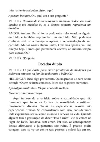 internamente a alguém: Estou aqui.
Após um instante. Ok, qual era a sua pergunta?
MULHER: Gostaria de saber se todos os sintomas de doenças estão
ligados a um excluído ou se a doença somente representa um
excluído.
AMBOS: Ambos. Um sintoma pode estar relacionado a alguém
excluído e também representar um excluído. Não podemos,
contudo, reduzir a doença a apenas a representação de um
excluído. Muitas coisas atuam juntas. Olhamos apenas em uma
direção hoje. Temos que permanecer abertos, ao mesmo tempo,
para outras. Ok?
MULHER: Obrigada.
Pecador duplo
MULHER: O que existe para curar problemas de mulheres que
sofreram estupros na família já durante a infância?
HELLINGER: Direi algo provocante. Quem precisa de cura acima
de tudo? Quem se irrita com isso. Estes são os piores ofensores.
Após alguns instantes-. Vi que você está melhor.
Ela concorda com a cabeça.
Aqui trata-se de uma ideia sobre a sexualidade que não
reconhece que todas as formas de sexualidade constituem
movimentos divinos. Todas as experiências sexuais são
experiências divinas. Se concordamos com isso, consideramos
toda experiência sexual como estando a serviço da vida. Quando
alguém tem a presunção de dizer “Isso é ruim”, ele se coloca no
lugar de Deus. Todavia, sem amor. Por isso, as consequências
dessas afirmações e julgamentos são ruins. É preciso muita
coragem para se voltar contra tais pessoas e colocá-las em seu
 