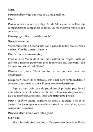 lugar.
Para a mulher. Vejo que você está ainda melhor.
Ela ri.
Porém, ainda quero dizer algo. Ao dizê-lo estou na melhor das
companhias: na companhia de Jesus. Ele me mostrou como se lida
com isso.
Para o grupo: Devo contá-la a vocês?
O grupo concorda.
Vocês conhecem a história mas não o pano de fundo exato. Para a
mulher: Vou lhe contar a história.
Ela ri e concorda com a cabeça.
Jesus veio do Monte das Oliveiras e entrou no templo. Então os
escribas e fariseus trouxeram uma mulher até ele. Disseram: “Ela
foi pega cometendo adultério”.
Disseram a Jesus: “Está escrito na lei que ela deve ser
apedrejada”.
E o que fez Jesus? Ele se abaixou, sem olhar para nenhum deles, e
começou a escrever na areia. Porém, eles não desistiram.
Aqui existem dois tipos de pecadores. A primeira pecadora é
uma adúltera, a dita adúltera. Os outros também são pecadores.
De que tipo? São assassinos. Desejam matar uma pessoa.
Para a mulher: Agora compare os dois, a adúltera e os ditos
justos. Um justo, que se considera justo é, em sua alma, quase
sempre um assassino.
Para a mulher. Como você está agora?
Ela ri alto.
Mas a história ainda continua. Os justos não desistiam. Então
 